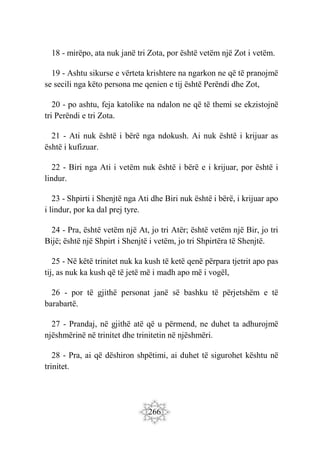 266
18 - mirëpo, ata nuk janë tri Zota, por është vetëm një Zot i vetëm.
19 - Ashtu sikurse e vërteta krishtere na ngarkon ne që të pranojmë
se secili nga këto persona me qenien e tij është Perëndi dhe Zot,
20 - po ashtu, feja katolike na ndalon ne që të themi se ekzistojnë
tri Perëndi e tri Zota.
21 - Ati nuk është i bërë nga ndokush. Ai nuk është i krijuar as
është i kufizuar.
22 - Biri nga Ati i vetëm nuk është i bërë e i krijuar, por është i
lindur.
23 - Shpirti i Shenjtë nga Ati dhe Biri nuk është i bërë, i krijuar apo
i lindur, por ka dal prej tyre.
24 - Pra, është vetëm një At, jo tri Atër; është vetëm një Bir, jo tri
Bijë; është një Shpirt i Shenjtë i vetëm, jo tri Shpirtëra të Shenjtë.
25 - Në këtë trinitet nuk ka kush të ketë qenë përpara tjetrit apo pas
tij, as nuk ka kush që të jetë më i madh apo më i vogël,
26 - por të gjithë personat janë së bashku të përjetshëm e të
barabartë.
27 - Prandaj, në gjithë atë që u përmend, ne duhet ta adhurojmë
njëshmërinë në trinitet dhe trinitetin në njëshmëri.
28 - Pra, ai që dëshiron shpëtimi, ai duhet të sigurohet kështu në
trinitet.
 