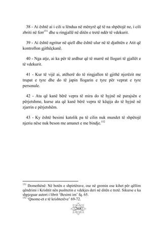 268
38 - Ai është ai i cili u lëndua në mënyrë që të na shpëtojë ne, i cili
zbriti në ferr151
dhe u ringjallë në ditën e tretë ndër të vdekurit.
39 - Ai është ngritur në qiell dhe është ulur në të djathtën e Atit që
kontrollon gjithëçkanë.
40 - Nga atje, ai ka për të ardhur që të marrë në llogari të gjallët e
të vdekurit.
41 - Kur të vijë ai, atëherë do të ringjallen të gjithë njerëzit me
trupat e tyre dhe do të japin llogarin e tyre për veprat e tyre
personale.
42 - Ata që kanë bërë vepra të mira do të hyjnë në parajsën e
përjetshme, kurse ata që kanë bërë vepra të këqija do të hyjnë në
zjarrin e përjetshëm.
43 - Ky është besimi katolik pa të cilin nuk mundet të shpëtojë
njeriu nëse nuk beson me amanet e me bindje.152
151
Domethënë: Në botën e shpirtërave, ose në gremin ose kihet për qëllim
qëndrimi i Krishtit nën pushtetin e vdekjes deri në ditën e tretë. Sikurse e ka
shpjeguar autori i librit ‘Besimi im’ fq. 65.
152
‘Qnome-et e të krishterëve’ 69-72.
 