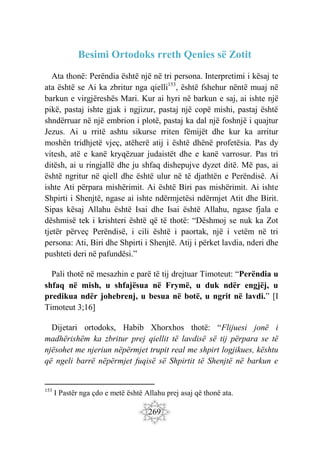 269
Besimi Ortodoks rreth Qenies së Zotit
Ata thonë: Perëndia është një në tri persona. Interpretimi i kësaj te
ata është se Ai ka zbritur nga qielli153
, është fshehur nëntë muaj në
barkun e virgjëreshës Mari. Kur ai hyri në barkun e saj, ai ishte një
pikë, pastaj ishte gjak i ngjizur, pastaj një copë mishi, pastaj është
shndërruar në një embrion i plotë, pastaj ka dal një foshnjë i quajtur
Jezus. Ai u rritë ashtu sikurse rriten fëmijët dhe kur ka arritur
moshën tridhjetë vjeç, atëherë atij i është dhënë profetësia. Pas dy
vitesh, atë e kanë kryqëzuar judaistët dhe e kanë varrosur. Pas tri
ditësh, ai u ringjallë dhe ju shfaq dishepujve dyzet ditë. Më pas, ai
është ngritur në qiell dhe është ulur në të djathtën e Perëndisë. Ai
ishte Ati përpara mishërimit. Ai është Biri pas mishërimit. Ai ishte
Shpirti i Shenjtë, ngase ai ishte ndërmjetësi ndërmjet Atit dhe Birit.
Sipas kësaj Allahu është Isai dhe Isai është Allahu, ngase fjala e
dëshmisë tek i krishteri është që të thotë: “Dëshmoj se nuk ka Zot
tjetër përveç Perëndisë, i cili është i paortak, një i vetëm në tri
persona: Ati, Biri dhe Shpirti i Shenjtë. Atij i përket lavdia, nderi dhe
pushteti deri në pafundësi.”
Pali thotë në mesazhin e parë të tij drejtuar Timoteut: “Perëndia u
shfaq në mish, u shfajësua në Frymë, u duk ndër engjëj, u
predikua ndër johebrenj, u besua në botë, u ngrit në lavdi.” [I
Timoteut 3;16]
Dijetari ortodoks, Habib Xhorxhos thotë: “Flijuesi jonë i
madhërishëm ka zbritur prej qiellit të lavdisë së tij përpara se të
njësohet me njeriun nëpërmjet trupit real me shpirt logjikues, kështu
që ngeli barrë nëpërmjet fuqisë së Shpirtit të Shenjtë në barkun e
153
I Pastër nga çdo e metë është Allahu prej asaj që thonë ata.
 