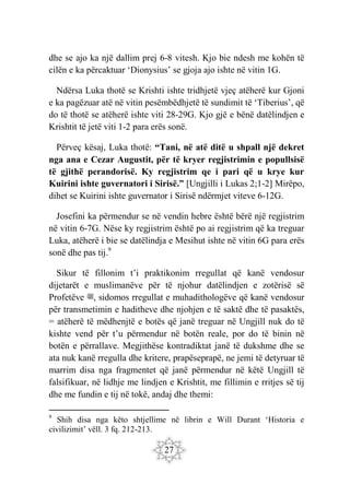 27
dhe se ajo ka një dallim prej 6-8 vitesh. Kjo bie ndesh me kohën të
cilën e ka përcaktuar ‘Dionysius’ se gjoja ajo ishte në vitin 1G.
Ndërsa Luka thotë se Krishti ishte tridhjetë vjeç atëherë kur Gjoni
e ka pagëzuar atë në vitin pesëmbëdhjetë të sundimit të ‘Tiberius’, që
do të thotë se atëherë ishte viti 28-29G. Kjo gjë e bënë datëlindjen e
Krishtit të jetë viti 1-2 para erës sonë.
Përveç kësaj, Luka thotë: “Tani, në atë ditë u shpall një dekret
nga ana e Cezar Augustit, për të kryer regjistrimin e popullsisë
të gjithë perandorisë. Ky regjistrim qe i pari që u krye kur
Kuirini ishte guvernatori i Sirisë.” [Ungjilli i Lukas 2;1-2] Mirëpo,
dihet se Kuirini ishte guvernator i Sirisë ndërmjet viteve 6-12G.
Josefini ka përmendur se në vendin hebre është bërë një regjistrim
në vitin 6-7G. Nëse ky regjistrim është po ai regjistrim që ka treguar
Luka, atëherë i bie se datëlindja e Mesihut ishte në vitin 6G para erës
sonë dhe pas tij.9
Sikur të fillonim t’i praktikonim rregullat që kanë vendosur
dijetarët e muslimanëve për të njohur datëlindjen e zotërisë së
Profetëve ‫ﷺ‬, sidomos rregullat e muhadithologëve që kanë vendosur
për transmetimin e haditheve dhe njohjen e të saktë dhe të pasaktës,
= atëherë të mëdhenjtë e botës që janë treguar në Ungjill nuk do të
kishte vend për t’u përmendur në botën reale, por do të binin në
botën e përrallave. Megjithëse kontradiktat janë të dukshme dhe se
ata nuk kanë rregulla dhe kritere, prapëseprapë, ne jemi të detyruar të
marrim disa nga fragmentet që janë përmendur në këtë Ungjill të
falsifikuar, në lidhje me lindjen e Krishtit, me fillimin e rritjes së tij
dhe me fundin e tij në tokë, andaj dhe themi:
9
Shih disa nga këto shtjellime në librin e Will Durant ‘Historia e
civilizimit’ vëll. 3 fq. 212-213.
 