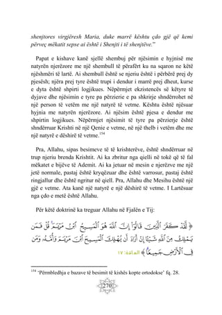 270
shenjtores virgjëresh Maria, duke marrë kështu çdo gjë që kemi
përveç mëkatit sepse ai është i Shenjti i të shenjtëve.”
Papat e kishave kanë sjellë shembuj për njësimin e hyjnisë me
natyrën njerëzore me një shembull të përafërt ku na sqaron ne këtë
njëshmëri të lartë. Ai shembull është se njeriu është i përbërë prej dy
pjesësh; njëra prej tyre është trupi i dendur i marrë prej dheut, kurse
e dyta është shpirti logjikues. Nëpërmjet ekzistencës së këtyre të
dyjave dhe njësimin e tyre pa përzierie e pa shkrirje shndërrohet në
një person të vetëm me një natyrë të vetme. Kështu është njësuar
hyjnia me natyrën njerëzore. Ai njësim është pjesa e dendur me
shpirtin logjikues. Nëpërmjet njësimit të tyre pa përzierje është
shndërruar Krishti në një Qenie e vetme, në një thelb i vetëm dhe me
një natyrë e dëshirë të vetme.154
Pra, Allahu, sipas besimeve të të krishterëve, është shndërruar në
trup njeriu brenda Krishtit. Ai ka zbritur nga qielli në tokë që të fal
mëkatet e bijëve të Ademit. Ai ka jetuar në mesin e njerëzve me një
jetë normale, pastaj është kryqëzuar dhe është varrosur, pastaj është
ringjallur dhe është ngritur në qiell. Pra, Allahu dhe Mesihu është një
gjë e vetme. Ata kanë një natyrë e një dëshirë të vetme. I Lartësuar
nga çdo e metë është Allahu.
Për këtë doktrinë ka treguar Allahu në Fjalën e Tij:
‫ﭐ‬‫ﱡ‬‫ﭐ‬
‫ﲈ‬
‫ﲉ‬
‫ﲊ‬
‫ﲋ‬
‫ﲌ‬
‫ﲍ‬
‫ﲎ‬
‫ﲏ‬
‫ﲐ‬
‫ﲑ‬
‫ﲒ‬
‫ﲓ‬
‫ﲔ‬
‫ﲕ‬
‫ﲖ‬
‫ﲗ‬
‫ﲘ‬
‫ﲙ‬
‫ﲚ‬
‫ﲛ‬
‫ﲜ‬
‫ﲝ‬
‫ﲞ‬
‫ﲟ‬
‫ﲠ‬
‫ﲡ‬
‫ﲢ‬
‫ﲣ‬
‫ﲤ‬
‫ﲥ‬
‫ﱠ‬
:‫ائدة‬ ‫الم‬
١٧
154
‘Përmbledhja e bazave të besimit të kishës kopte ortodokse’ fq. 28.
 