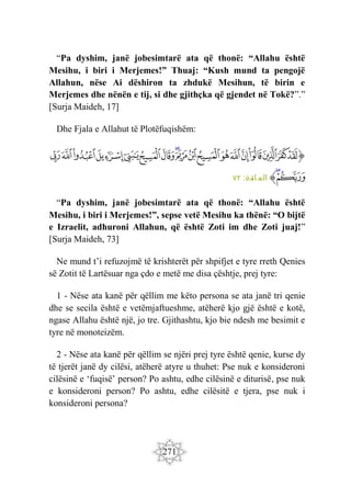271
“Pa dyshim, janë jobesimtarë ata që thonë: “Allahu është
Mesihu, i biri i Merjemes!” Thuaj: “Kush mund ta pengojë
Allahun, nëse Ai dëshiron ta zhdukë Mesihun, të birin e
Merjemes dhe nënën e tij, si dhe gjithçka që gjendet në Tokë?”.”
[Surja Maideh, 17]
Dhe Fjala e Allahut të Plotëfuqishëm:
‫ﭐ‬‫ﱡ‬‫ﭐ‬
‫ﱖ‬
‫ﱗ‬
‫ﱘ‬
‫ﱙ‬
‫ﱚ‬
‫ﱛ‬
‫ﱜ‬
‫ﱝ‬
‫ﱞ‬
‫ﱟ‬
‫ﱠ‬
‫ﱡ‬
‫ﱢ‬
‫ﱣ‬
‫ﱤ‬
‫ﱥ‬
‫ﱦ‬
‫ﱧ‬
‫ﱨ‬
‫ﱩ‬
‫ﱠ‬
:‫ائدة‬ ‫الم‬
٧٢
“Pa dyshim, janë jobesimtarë ata që thonë: “Allahu është
Mesihu, i biri i Merjemes!”, sepse vetë Mesihu ka thënë: “O bijtë
e Izraelit, adhuroni Allahun, që është Zoti im dhe Zoti juaj!”
[Surja Maideh, 73]
Ne mund t’i refuzojmë të krishterët për shpifjet e tyre rreth Qenies
së Zotit të Lartësuar nga çdo e metë me disa çështje, prej tyre:
1 - Nëse ata kanë për qëllim me këto persona se ata janë tri qenie
dhe se secila është e vetëmjaftueshme, atëherë kjo gjë është e kotë,
ngase Allahu është një, jo tre. Gjithashtu, kjo bie ndesh me besimit e
tyre në monoteizëm.
2 - Nëse ata kanë për qëllim se njëri prej tyre është qenie, kurse dy
të tjerët janë dy cilësi, atëherë atyre u thuhet: Pse nuk e konsideroni
cilësinë e ‘fuqisë’ person? Po ashtu, edhe cilësinë e diturisë, pse nuk
e konsideroni person? Po ashtu, edhe cilësitë e tjera, pse nuk i
konsideroni persona?
 
