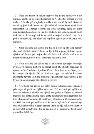 272
3 - Nëse ata thonë se natyra hyjnore dhe natyra njerëzore është
njësuar, kështu që ai është shndërruar në At dhe Bir, atëherë atyre u
thuhet: Nëse dy gjërat njësohen, atëherë ato ose të dy janë ekzistent
ose të dy janë inekzistent ose njëri është ekzistent kurse tjetri është
inekzistent. Sa i përket të parës, ajo është absurde, ngase dy gjëra
nuk shndërrohen në një. Sa i përket të dytës, ajo vet në origjinë është
inekzistente, kështu që nuk ka nevoj të sqarojmë kotësinë e saj. Sa i
përket të tretës, ajo bie ndesh me logjikën, ngase ajo që ekziston nuk
njësohet.
4 - Nëse ata kanë për qëllim me fjalën njësim se ato janë përzier
dhe janë përbërë, atëherë themi se kjo është e palogjikshme, ngase
njësimi nëpërmjet përzierjes dhe përbërjes nuk ndodh vetëm se te
trupat e dendur, kurse ‘fjala’ sipas tyre nuk është trup.
5 - Nëse ata kanë për qëllim me fjalën njësim përbërjen ndërmjet
dy pjesëve, sikurse përbërja ndërmjet trupit dhe shpirtit logjikues të
njeriut, atëherë u thuhet: Kjo fjalë të çon për te fjala se secili prej tyre
ka nevojë për tjetrin. Ne e dimë me siguri se Allahu ka qenë
ekzistentë përpara Isait, me një kohë të pakufizuar, ngase cilësia e Tij
hyjnore nuk ka nevojë për cilësinë njerëzore.
6 - Nëse kanë për qëllim me fjalën njësim njësimin sikur njësimi i
gdhendjes së gurit me dyllin, nëse me këtë ata kanë për qëllim se
qenia e Krishtit u shndërruar njësoj me qenien e Krijuesit, atëherë
themi se kjo është absurde ngase është e pamundur të shndërrohet një
trup i krijuar në një qënie të pastër prej të metave e të amshuar; nëse
me këtë ata kanë për qëllim se ai ka arritur një aftësi të veçantë që
nuk e ka arritur dikush tjetër, atëherë themi se kjo nuk do të thotë se
ai është Zot, përndryshe i bie që çdo profet e i dërguar që ka shfaqur
mrekullira është Zot.
 