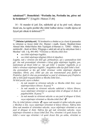 275
sabaktani?”. Domethënë: “Perëndia im, Perëndia im, përse më
ke braktisur?”.” [Ungjilli i Mateut 27;46]
14 - Si mundet të jetë Zot, ndërkohë që ai ka pirë verë, sikurse
thonë ata, ka ngrën peshkë dhe është lodhur derisa i rrodhi djersa në
fytyrë për shkak të dobësisë?!158
158
[Shënim i përkthyesit]: Të krishterëve u thuhet se ju e keni të pamundur
ta vërtetoni se Jezusi është Zot. Dijetari i madh, Imami, Shejkhul-Islam
Ahmed ibën Abdul-Halim ibën Tejmijjeh el-Harrani (v. 728H) - Allahu e
mëshiroftë - thotë në librin ‘Përgjigja e saktë për atë që ka ndryshuar fenë e
Mesihut’ vëll. 1 fq. 491-492: “Vërtetimi se Mesihu është Zoti:
 ose është nëpërmjet logjikës,
 ose është nëpërmjet dëgjimit (librit të shpallur).
Logjika, nuk e vërteton dot këtë gjë, përkundrazi, ajo e pamundëson këtë
gjë. Ata nuk pretendojnë vërtetimin e kësaj gjëje nëpërmjet logjikës, por,
maksimumi që thonë është se: ‘kjo gjë është ‘e mundur’ logjikisht, jo se
është e vërtetuar nëpërmjet logjikës’, megjithëse edhe kjo fjalë është e kotë.
Ata pretendojnë se kjo gjë është vërtetuar vetëm nëpërmjet dëgjimit
(shpalljes, librit), pra, është ajo çka ata transmetojnë prej fjalëve të
Profetëve; fjalë të cilat ata pretendojnë se janë të vërtetuara prej Profetëve
dhe se këto fjalë tregojnë faktin se Mesihu është Zoti…
Në këtë pozitë, atyre u thuhet:
 Ju nuk mundet ta vërtetoni ndryshe se Mesihu është Zoti, veçse
nëpërmjet këtyre librave. Si pasoj⤵
 Ju nuk mundet ta vërtetoni ndryshe saktësinë e këtyre librave,
veçse nëpërmjet vërtetimit se apostujt ishin të dërguar të Zotit, të
pagabueshëm. Si pasoj⤵
 Ju nuk mundet ta vërtetoni ndryshe se ata janë të dërguar të Zotit,
veçse nëpërmjet vërtetimit se Mesihu është Zoti! 🔄
Pra, ky është falsitet cirkular 🔄, ngase nuk mundet të njihet ndryshe qenia
e Mesihut si Zot, veçse nëpërmjet vërtetimit të këtyre librave. Ndërsa këto
libra nuk munden të vërtetohen ndryshe, veçse nëpërmjet vërtetimit se ata
janë të dërguar të Zotit. Ndërsa kjo gjë nuk vërtetohet ndryshe, veçse
nëpërmjet vërtetimit se Jezusi është Zoti. Pra, vërtetimi i të qenit Jezusi Zot
është e varur nga vërtetimi i të qenit Jezusi Zot, po ashtu, vërtetimi se
 