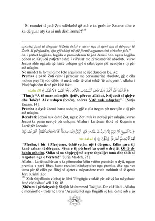 276
Si mundet të jetë Zot ndërkohë që atë e ka grabitur Satanai dhe e
ka dërguar aty ku ai nuk dëshironte?!159
apostujt janë të dërguar të Zotit është e varur nga të qenit ata të dërguar të
Zotit. Si përfundim, kjo gjë shkoj në një formë argumentimi cirkular fals.”
Sa i përket logjikës, logjika e pamundëson të jetë Jezusi Zot, ngase logjika
pohon se Krijuesi patjetër është i cilësuar me përsosmërinë absolute, kurse
Jezusi ishte nga ata që hante ushqim, gjë e cila tregon për nevojën e tij për
atë ushqim.
Ne mundet ta formulojmë këtë argument në një ekuacion logjikë:
Premisa e parë: Zoti është i përsosur me përsosmërinë absolute, gjë e cila
mohon prej Tij çdo cilësi të metë, ndër të cilat është ‘të ushqyerit’. Allahu i
Plotëfuqishëm thotë për këtë fakt:
‫ﭐ‬‫ﱡ‬‫ﭐ‬
‫ﲎ‬
‫ﲏ‬
‫ﲐ‬
‫ﲑ‬
‫ﲒ‬
‫ﲓ‬
‫ﲔ‬
‫ﲕ‬
‫ﲖ‬
‫ﲗ‬
‫ﲘ‬
‫ﲙ‬
‫ﱠ‬
:‫عام‬ ‫األن‬
١٤
“Thuaj: “A të marr mbrojtës tjetër, përveç Allahut, Krijuesit të qiejve
dhe Tokës? Ai e ushqen (botën), ndërsa Vetë nuk ushqehet”.” [Surja
Enaam, 14]
Premisa e dytë: Jezusi hante ushqim, gjë e cila tregon për nevojën e tij për
atë ushqim.
Rezultati: Jezusi nuk është Zot, ngase Zoti nuk ka nevojë për ushqim, kurse
Jezusi ka pasur nevojë për ushqim. Allahu i Lartësuar thotë në Kuranin e
Lartë për Jezusin:
‫ﭐ‬‫ﱡ‬‫ﭐ‬
‫ﲡ‬
‫ﲢ‬
‫ﲣ‬
‫ﲤ‬
‫ﲥ‬
‫ﲦ‬
‫ﲧ‬
‫ﲨ‬
‫ﲩ‬
‫ﲪ‬
‫ﲫ‬
‫ﲬ‬
‫ﲭ‬
‫ﲮ‬
‫ﲯ‬
‫ﲰ‬
‫ﲱ‬
‫ﲲ‬
‫ﲳ‬
‫ﲴ‬
‫ﲵ‬
‫ﲶ‬
‫ﲷ‬
‫ﲸ‬
‫ﲹ‬
‫ﲺ‬
‫ﲻ‬
‫ﲼ‬
‫ﱠ‬
:‫ائدة‬ ‫الم‬
٧٥
“Mesihu, i biri i Merjemes, është vetëm një i dërguar. Edhe para tij
kanë kaluar të dërguar. Nëna e tij përherë ka qenë e drejtë. Që të dy
hanin ushqim. Shiko si ua shpjegojmë atyre shpalljet tona dhe shih si
largohen nga e Vërteta!” [Surja Maideh, 75]
Allahu i Lartëmadhëruar e ka përmendur këtu vetëm premisën e dytë, ngase
premisa e parë dihet, kurse rezultati nënkuptohet nga premisa dhe nga vet
tema për të cilën po flitej në ajetet e mëparshme rreth mohimit të të qenit
Jezu Krishti Zot.
159
Shih shtjellimin e kësaj te libri ‘Përgjigja e saktë për atë që ka ndryshuar
fenë e Mesihut’ vëll 3 fq. 85.
[Shënim i përkthyesit]: Shejkh Muhammed Takijjud-Din el-Hilali - Allahu
e mëshiroftë - thotë në librin ‘Argumentet nga Ungjilli se Isai është rob e jo
 