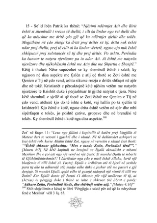 277
15 - Se’id ibën Patrik ka thënë: “Njësimi ndërmjet Atit dhe Birit
është si shembulli i rrezes së diellit, i cili ka lindur nga vet dielli dhe
që ka mbushur me dritë çdo gjë që ka ndërmjet qiellit dhe tokës.
Megjithëse në çdo shtëpi ka dritë prej dritës së tij, drita nuk është
ndar prej diellit, prej të cilit ai ka lindur vërtetë, ngase ajo nuk është
shkëputur prej substancës së tij dhe prej dritës. Po ashtu, Perëndia
ka banuar te natyra njerëzore pa iu ndar Ati. Ai është me natyrën
njerëzore dhe njëkohësisht është me Atin dhe me Shpirtin e Shenjtë.”
Këtij i thuhet: Nëse supozohet se ky shembull është i saktë, ky
ngjason në disa aspekte me fjalën e atij që thotë se Zoti është me
Qenien e Tij në çdo vend, ashtu sikurse rrezja e dritës shfaqet në ajër
dhe në tokë. Kristianët e përcaktojnë këtë njësim vetëm me natyrën
njerëzore të Krishtit duke i përjashtuar të gjithë natyrat e tjera. Nëse
këtë shembull e sjellë ai që thotë se Zoti është me Qenien e Tij në
çdo vend, atëherë kjo do të ishte e kotë, vaj hallin po ta sjellin të
krishterët? Kjo është e kotë, ngase drita është vetëm në ajër dhe mbi
sipërfaqen e tokës, jo poshtë çative, gropave dhe në brendësi të
tokës. Ky shembull është i kotë nga disa aspekte.160
Zot’ në faqen 11: “Lexo nga fillimi i kapitullit të katërt prej Ungjillit të
Mateut deri te verseti i gjashtë dhe i shtatë. Në të deklarohet ashiqari se
Isai është rob, kurse Allahu është Zot, ngase në versetin e shtatë Isai thotë:
““Éshtë shkruar gjithashtu: “Mos e tundo Zotin, Perëndinë tënd””.”
[Mateu 4;7] Në këtë kapitull ne lexojmë se Djalli aktualisht e mbarti
Mesihun dhe e çoi atë nga një vend në një tjetër. Si mundet Djalli të mbartë
të Gjithëmëshirshmin?! I Lartësuar nga çdo e metë është Allahu, lartë një
blasfemie të tillë është Ai. Pastaj, Djalli e urdhëron atë të bjerë në sexhde
para tij dhe ta adhurojë atë, madje edhe duke e joshur atë me pasuri e gjë
dynjaje. Si mundet Djalli, qoftë edhe të guxojë sadopak një nismë të tillë me
Zotin? Kur Djalli donte që Jezusi t’i shkonte për vijë urdhrave të tij, ai
(Jezusi) iu përgjigj duke i thënë se ishte e shkruar (në librat e parë):
“Adhuro Zotin, Perëndinë tënde, dhe shërbeji vetëm atij.” [Mateu 4;10]”
160
Shih shtjellimin e kësaj te libri ‘Përgjigja e saktë për atë që ka ndryshuar
fenë e Mesihut’ vëll 3 fq. 85.
 