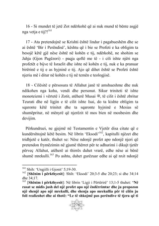 278
16 - Si mundet të jetë Zot ndërkohë që ai nuk mund të bënte asgjë
nga vetja e tij?!161
17 - Ata pretendojnë se Krishti është lindur i pagabueshëm dhe se
ai është ‘Bir i Perëndisë’, kështu që i bie se Profeti e ka obligim ta
besojë këtë gjë nëse është në kohën e tij, ndërkohë, ne shohim se
Jahja (Gjon Pagëzori) - paqja qoftë me të - i cili ishte njëri nga
profetët e bijve të Israelit dhe ishte në kohën e tij, nuk e ka pranuar
birërinë e tij e as hyjninë e tij. Ajo që dihet është se Profeti është
njeriu më i ditur në kohën e tij në temën e teologjisë.
18 - Cilësitë e përsosura të Allahut janë të amshueshme dhe nuk
ndikohen nga koha, vendi dhe personat. Sikur triniteti të ishte
monoteizmi i vërtetë i Zotit, atëherë Musai ‫ﷺ‬, të cilit i është zbritur
Teurati dhe në ligjin e të cilit ishte Isai, do ta kishte obligim ta
sqaronte këtë trinitet dhe ta sqaronte hyjninë e Mesias së
shumëpritur, në mënyrë që njerëzit të mos bien në mosbesim dhe
devijim.
Përkundrazi, ne gjejmë në Testamentin e Vjetër disa citate që e
kundërshtojnë këtë besim. Në librin ‘Eksodi’162
, kapitulli njëzet dhe
tridhjetë e katër, thuhet se: Nëse ndonjë profet apo ndonjë njeri që
pretendon frymëzimin në gjumë thërret për te adhurimi i dikujt tjetër
përveç Allahut, atëherë ai thirrës duhet vrarë, edhe nëse ai bënë
shumë mrekulli.163
Po ashtu, duhet gurëzuar edhe ai që nxit ndonjë
161
Shih: ‘Ungjilli i Gjonit’ 5;19-30.
162
[Shënim i përkthyesit]: Shih: ‘Eksodi’ 20;3-5 dhe 20;23; si dhe 34;14
dhe 34;17.
163
[Shënim i përkthyesit]: Në librin ‘Ligji i Përtërirë’ 13;1-5 thuhet: “Në
rasat se midis jush del një profet apo një ëndërrimtar dhe ju propozon
një shenjë apo një mrekulli, dhe shenja apo mrekullia për të cilën ju
foli realizohet dhe ai thotë: “Le të shkojmë pas perëndive të tjera që ti
 