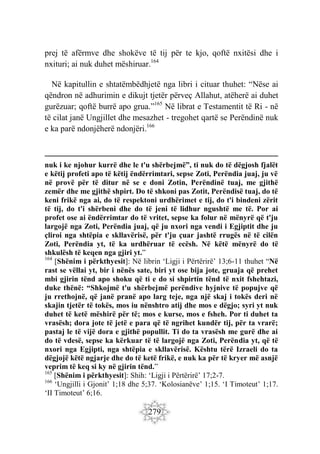 279
prej të afërmve dhe shokëve të tij për te kjo, qoftë nxitësi dhe i
nxituri; ai nuk duhet mëshiruar.164
Në kapitullin e shtatëmbëdhjetë nga libri i cituar thuhet: “Nëse ai
qëndron në adhurimin e dikujt tjetër përveç Allahut, atëherë ai duhet
gurëzuar; qoftë burrë apo grua.”165
Në librat e Testamentit të Ri - në
të cilat janë Ungjillet dhe mesazhet - tregohet qartë se Perëndinë nuk
e ka parë ndonjëherë ndonjëri.166
nuk i ke njohur kurrë dhe le t'u shërbejmë”, ti nuk do të dëgjosh fjalët
e këtij profeti apo të këtij ëndërrimtari, sepse Zoti, Perëndia juaj, ju vë
në provë për të ditur në se e doni Zotin, Perëndinë tuaj, me gjithë
zemër dhe me gjithë shpirt. Do të shkoni pas Zotit, Perëndisë tuaj, do të
keni frikë nga ai, do të respektoni urdhërimet e tij, do t'i bindeni zërit
të tij, do t'i shërbeni dhe do të jeni të lidhur ngushtë me të. Por ai
profet ose ai ëndërrimtar do të vritet, sepse ka folur në mënyrë që t'ju
largojë nga Zoti, Perëndia juaj, që ju nxori nga vendi i Egjiptit dhe ju
çliroi nga shtëpia e skllavërisë, për t'ju çuar jashtë rrugës në të cilën
Zoti, Perëndia yt, të ka urdhëruar të ecësh. Në këtë mënyrë do të
shkulësh të keqen nga gjiri yt.”
164
[Shënim i përkthyesit]: Në librin ‘Ligji i Përtërirë’ 13;6-11 thuhet “Në
rast se vëllai yt, bir i nënës sate, biri yt ose bija jote, gruaja që prehet
mbi gjirin tënd apo shoku që ti e do si shpirtin tënd të nxit fshehtazi,
duke thënë: “Shkojmë t'u shërbejmë perëndive hyjnive të popujve që
ju rrethojnë, që janë pranë apo larg teje, nga një skaj i tokës deri në
skajin tjetër të tokës, mos iu nënshtro atij dhe mos e dëgjo; syri yt nuk
duhet të ketë mëshirë për të; mos e kurse, mos e fsheh. Por ti duhet ta
vrasësh; dora jote të jetë e para që të ngrihet kundër tij, për ta vrarë;
pastaj le të vijë dora e gjithë popullit. Ti do ta vrasësh me gurë dhe ai
do të vdesë, sepse ka kërkuar të të largojë nga Zoti, Perëndia yt, që të
nxori nga Egjipti, nga shtëpia e skllavërisë. Kështu tërë Izraeli do ta
dëgjojë këtë ngjarje dhe do të ketë frikë, e nuk ka për të kryer më asnjë
veprim të keq si ky në gjirin tënd.”
165
[Shënim i përkthyesit]: Shih: ‘Ligji i Përtërirë’ 17;2-7.
166
‘Ungjilli i Gjonit’ 1;18 dhe 5;37. ‘Kolosianëve’ 1;15. ‘I Timoteut’ 1;17.
‘II Timoteut’ 6;16.
 
