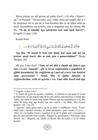 28
Maria jetonte me një person që quhej Jozef, i cili ishte i fejuari i
saj10
në Nazaret.11
Në atë kohë, asaj i është shfaq një engjëll dhe ai e
ka përgëzuar atë se ajo do të lind Krishtin dhe se do bëhet nënë pa
kryer marrëdhënie me Jozefin. Ajo u shqetësua nga ky sihariq dhe
tha: “Si do të ndodhë kjo, përderisa unë nuk njoh burrë?”.
[Ungjilli i Lukas 1;34]
Kurani thotë:
‫ﭐ‬‫ﱡ‬‫ﭐ‬
‫ﲍ‬
‫ﲎ‬
‫ﲏ‬
‫ﲐ‬
‫ﲑ‬
‫ﲒ‬
‫ﲓ‬
‫ﲔ‬
‫ﲕ‬
‫ﲖ‬
‫ﲗ‬
‫ﲘ‬
‫ﱠ‬
:‫ريم‬
‫م‬
٢٠
Ajo tha: “Si mund të kem unë djalë, kur mua nuk më ka
prekur asnjë burrë dhe as nuk jam e pamoralshme?” [Surja
Merjem, 20]
Më pas, Luka thotë: “Tani, në atë ditë u shpall një dekret nga
ana e Cezar Augustit12
, për të kryer regjistrimin e popullsisë të
gjithë perandorisë. Ky regjistrim qe i pari që u krye kur Kuirini
ishte guvernatori i Sirisë. Dhe të gjithë shkonin të
regjistroheshin, secili në qytetin e vet. Tani edhe Jozefi doli nga
10
Ungjilli i Lukas 2-6-7.
11
Ai është një qytet në rajonin e Galileut. Ai shtrihet në një pjesë të veriut
të Palestinës, në një mal të lartë në të cilën shihet mali Hermon, Carmel dhe
Tabor. Ajo është 14 milje larg liqenit Tiberia nga ana perëndimore e tij, dhe
është 86 milje larg nga Kudsi nga ana veriore e tij. Shih: ‘Mu’xhemul
Buldan’ vëll. 1 fq. 34.
12
‘Agustus’ është epitet latin e që do të thotë ‘i madhëruar’, kurse ‘Cezar’
është emri i familjes romake. Ai është perandori i parë romak (31 p.e.s. -
14G). Ai i ka hedhur bazat e sundimit të tij në të gjitha anët e perandorisë
dhe në tokat përreth detit mesdhe. Përpara tij, guvernatori i Palestinës ishte
Herodi. Ky i dërgonte atij taksën në Romë dhe në kohën e tij ka lindur
Krishti.
 