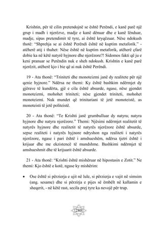 280
Krishtin, për të cilin pretendojnë se është Perëndi, e kanë parë një
grup i madh i njerëzve, madje e kanë dënuar dhe e kanë lënduar,
madje, sipas pretendimit të tyre, ai është kryqëzuar. Nëse ndokush
thotë: “Shprehja se ai është Perëndi është në kuptim metaforik.” -
atëherë atij i thuhet: Nëse është në kuptim metaforik, atëherë çfarë
dobie ka në këtë natyrë hyjnore dhe njerëzore?! Sidomos fakti që ju e
keni pranuar se Perëndin nuk e sheh ndokush. Krishtin e kanë parë
njerëzit, atëherë kjo i bie që ai nuk është Perëndi.
19 - Ata thonë: “Triniteti dhe monoteizmi janë dy realitete për një
qenie hyjnore.” Ndërsa ne themi: Ky është bashkim ndërmjet dy
gjërave të kundërta, gjë e cila është absurde, ngase, nëse gjendet
monoteizmi, mohohet triniteti; nëse gjendet triniteti, mohohet
monoteizmi. Nuk mundet që trinitariani të jetë monoteistë, as
monoteisti të jetë politeistë.
20 - Ata thonë: “Te Krishti janë grumbulluar dy natyra; natyra
hyjnore dhe natyra njerëzore.” Themi: Njësimi ndërmjet realitetit të
natyrës hyjnore dhe realitetit të natyrës njerëzore është absurde,
sepse realiteti i natyrës hyjnore ndryshon nga realiteti i natyrës
njerëzore, ngase i pari është i amshueshëm, ndërsa tjetri është i
krijuar dhe me ekzistencë të mundshme. Bashkimi ndërmjet të
amshueshmit dhe të krijuarit është absurde.
21 - Ata thonë: “Krishti është mishëruar në hipostasin e Zotit.” Ne
themi: Kjo është e kotë, ngase ky mishërim:
 Ose është si përzierja e ujit në lule, si përzierja e vajit në simsim
(ang. sesame) dhe si përzirja e pijes së ëmbëlt në kallamin e
sheqerit, - në këtë rast, secila prej tyre ka nevojë për trup.
 