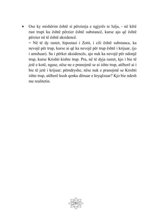 281
 Ose ky mishërim është si përzierja e ngjyrës te lulja, - në këtë
rast trupi ku është përzier është substancë, kurse ajo që është
përzier në të është aksidencë.
= Në të dy rastet, hipostasi i Zotit, i cili është substanca, ka
nevojë për trup, kurse ai që ka nevojë për trup është i krijuar, (jo
i amshuar). Sa i përket aksidencës, ajo nuk ka nevojë për ndonjë
trup, kurse Krishti kishte trup. Pra, në të dyja rastet, kjo i bie të
jetë e kotë, ngase, nëse ne e pranojmë se ai ishte trup, atëherë ai i
bie të jetë i krijuar; përndryshe, nëse nuk e pranojmë se Krishti
ishte trup, atëherë kush qenka dënuar e kryqëzuar? Kjo bie ndesh
me realitetin.
 