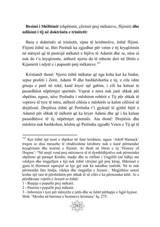 282
Besimi i Shëlbimit (shpëtimit, çlirimit prej mëkateve, flijimit) dhe
ndikimi i tij në doktrinën e trinitetit:
Baza e doktrinës së trinitetit, sipas të krishterëve, është flijimi.
Flijimi është se, Biri Perëndi ka zgjedhur për veten e tij kryqëzimin
në mënyrë që të pastrojë mëkatet e bijëve të Adamit dhe se, nëse ai
nuk do t’u kryqëzonte, atëherë njeriu do të mbeste deri në Ditën e
Kijametit i ndytë e i papastër prej mëkateve.167
Kristianët thonë: Njeriu është mëkatar që nga koha kur ka lindur,
sepse profeti i Zotit, Adami ‫ﷺ‬ dhe bashkëshortia e tij, e cila ishte
gruaja e parë në tokë, kanë kryer një gabim, i cili ka kaluar te
pasardhësit nëpërmjet spermës. Veprat e mira nuk janë shkak për
shpëtim, ngase, nëse Perëndia i mëshiron robërit e Tij për shkak të
veprave të tyre të mira, atëherë cilësia e mëshirës ia kalon cilësisë së
drejtësisë. Drejtësia është që Perëndia t’i gjykojë të gjithë bijtë e
Adamit për shkak të mëkatit që ka kryer Adami dhe që i ka kaluar
pasardhësve të tij nëpërmjet spermës. Ata thonë: Drejtësia dhe
mëshira nuk bashkohen, kështu që Perëndia zgjodhi Veten e Tij që të
167
Kjo është një teori e shpikur në fenë krishtere, ngase ‘Adolf Harnack’
tregon se disa mesazhe të rëndësishme krishtere nuk e kanë përmendur
kryqëzimin dhe teorinë e flijimit. Ai thotë në librin e tij ‘History of
Dogma’: “Në asnjë vend prej mësimeve të të dymbëdhjetëve nuk përmendet
shpëtimi që paraqet Krishti, madje dhe te rrëfimi i Ungjillit (në lidhje me
vdekjen dhe ringjalljen e tij) nuk është vërejtur gjë prej kësaj. Shkrimet e
gjata të Hermesit sqarojnë se kjo gjë nuk ka ndodhur realisht. Në to nuk
përmendet fare lindja, vdekja dhe ringjallja e Jezusit... Megjithëse autori
kishte një rast të përshtshëm për shkak të së cilës e ka përmendur këtë. Ai e
përshkruan veprën e Jezusit se është:
1 - Ruajtje e popullit prej mëkatit.
2 - Pastrim i popullit prej mëkatit.
3 - Informim i tyre për mënyrën e jetës dhe se është përhapje e ligjit hyjnor.
Shih: ‘Mesihu në burimet e besimeve kristiane’ fq. 275.
 