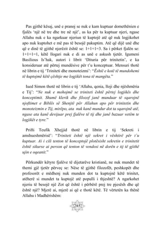 285
Pas gjithë kësaj, unë e pranoj se nuk e kam kuptuar domethënien e
fjalës ‘një në tre dhe tre në një’, as ka për ta kuptuar njeri, ngase
Allahu nuk e ka ngarkuar njeriun të kuptojë atë që nuk logjikohet
apo nuk kuptohet e më pas të besojë pakuptim. Atë që dijë unë dhe
që e dinë të gjithë njerëzit është se: 1+1+1=3. Sa i përket fjalën se:
1+1+1=1, këtë llogari nuk e di as unë e askush tjetër. Igumeni
Basilious Is’hak, autori i librit ‘Dituria për trinitetin’, e ka
konsideruar atë përtej mundësive për t’u konceptuar. Mensuri thotë
në librin e tij ‘Triniteti dhe monoteizmi’: “Është e kotë të mundohemi
të kuptojmë këtë çështje me logjikët tona të mangëta.”
Iued Simon thotë në librin e tij ‘Allahu, qenia, lloji dhe njëshmëria
e Tij’: “Ne nuk e mohojmë se triniteti është përtej logjikës dhe
konceptimit. Shumë klerik dhe filozof janë munduar të sqarojnë
njoftimet e Biblës së Shenjtë për Allahun apo për trinitetin dhe
monoteizmin e Tij, mirëpo, ata nuk kanë mundur dot ta sqarojnë atë,
ngase ata kanë devijuar prej fjalëve të tij dhe janë bazuar vetëm te
logjikët e tyre.”
Prifti Teufik Xhejjid thotë në librin e tij ‘Sekreti i
amshueshmërisë’: “Triniteti është një sekret i vështirë për t’u
kuptuar. Ai i cili tenton të konceptojë plotësisht sekretin e trinitetit
është sikurse ai person që tenton të vendosi në dorën e tij të gjithë
ujin e oqeanit.”
Përkundër këtyre fjalëve të dijetarëve kristianë, ne nuk mundet të
themi gjë tjetër përveç se: Nëse të gjithë filozofët, peshkopët dhe
profesorët e mëdhenj nuk munden dot ta kuptojnë këtë trinitet,
atëherë si mundet ta kuptojë atë populli i thjeshtë? A ngarkohet
njeriu të besojë një Zot që është i përbërë prej tre pjesësh dhe që
është një? Mjerë ai, mjerë ai që e thotë këtë. Të vërtetën ka thënë
Allahu i Madhërishëm:
 