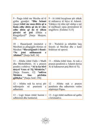 289
9 - Paqja është me Mesihu në të
gjitha gjendjet: “Dhe Selami
(paqa) është me mua ditën që u
linda edhe ditën që do të vdes
edhe ditën që do të sillem
përsëri në jetë (Ditën e
Ringjalljes)!” [Surja Merjem,
33]
9 - Ai është kryqëzuar për shkak
të mëkateve të bijve të Adamit.
Vdekja e tij ishte një vdekje e një
të mallkuari sipas pretendimit të
ungjilleve. [Galatas 3;13]
10 - Hauarijunët (nxënësit e
Mesihut) ju përgjigjën thirrjes së
Mesihut: “Havarijjunët i thanë:
“Ne jemi ndihmuesit e
Allahut!” [Surja Saff, 14]
10 - Nxënësit ja mbathën larg
fytyrës së Mesihut dhe e kanë
braktisur në sprovë.
11 - Allahu është Falës i Madh
dhe Mëshirëbërës. Ai e pranon
pendin e robërve: “Ai ia ka bërë
detyrë Vetes së Tij Mëshirën.”
[Surja Enaam, 12] “ndërsa
Mëshira Ime përfshin
gjithçka.” [Surja Araf, 156]
11 - Allahu është tiran. Ai nuk e
pranon pendimin e Adamit derisa
Ai të hakmerret prej Birit të Tij.
12 - Allahu nuk ka nevoj për
ndërmjetës në pranimin e
adhurimit.
12 - Allahu nuk e pranon
pendimin dhe adhurimin vetëm
nëpërmjet Papas.
13 - Ligji Islam është burimi i
udhëzimit dhe lumturisë.
13 - Ligji është mallkim në qafën
e kristianëve.
 