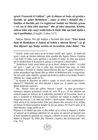 29
qyteti i Nazaretit të Galilesë13
, për të shkuar në Jude, në qytetin e
Davidit, që quhet Bethlehem14
, sepse ai ishte i shtëpisë dhe i
familjes së Davidit, për t'u regjistruar bashkë me Marinë, gruan
e vet, me të cilën ishte martuar15
dhe që ishte shtatzënë. Kështu,
ndërsa ishin atje, asaj i erdhi koha të lindë. Dhe ajo lindi djalin e
saj të parëlindur, [Ungjilli i Lukas 2;17]
Ndërsa Mateu, flet për lindjen e Krishtit dhe thotë: “Pasi Jezusi
lindi në Bethlehem të Judesë në kohën e mbretit Herod16
, ja që
disa dijetarë nga lindja arritën në Jeruzalem, duke thënë: ''Ku
13
‘Galile’ është emër hebre që do të thotë ‘rrethi’ apo ‘qarku’. Ai është një
qytet i vjetër që shtrihet ndërmjet detit mesdhe dhe liqenit Tiberia. Gjatësia
e saj është 19 milje, kurse gjërësia e saj është 25 milje. Ai ishte nga qytetet
më të rëndësishme të Kananasve, pastaj ai u bë pjesë e shtetit hebre.
14
‘Bethlehem’ është emër hebre që do të thotë ‘shtëpia e bukës’. Ai është
një qytet i vogël, që i bie 6 milje larg Jeruzalemit nga jugu. Ai është
vendlindja e Profetit të Allahut Daud (David) dhe Isa ‫ﷺ‬, ngase Merjemja e
kishte prejardhjen nga Daudi dhe ajo shkoi në Bethlehem për t’u regjistruar.
Në atë vend, sipër shpellës, gjendet një kishë ku thuhet se ka lindur Profeti i
Allahut, Isa - paqja qoftë me të - .
15
Si mundet të shprehet, pa pikën e turpit, se Jozefi ishte bashkëshorti i
Marias?!!! Ndërkohë, ajo ishte thjeshtë e fejuar me të (dmth: ajo i kishte
dhënë fjalën për martesë).
16
Me ‘Herod’ kihet për qëllim ‘Herodi i madh’. Ai ishte guvernator i
hebrenjve përpara perandorit romak në vitin 39 p.e.s. Ai ka ndërtuar një
tempull pagan në mënyrë që të adhurohej perandori në Jeruzalem, kurse te
dera e tempullit të Solomonit ai ka vendosur një statujë të madhe të një
shqiponje prej ari, i cili ishte një simbol i shetit romak. Atëherë, hebrenjtë u
bënë armiq të tij, mirëpo kishin frikë prej dhunës dhe mizorisë së tij, kështu
që filluan të bënin komplote kundër tij por pa sukses. Në fund të jetës së tij
lindi Mesihu - paqja qoftë me të - .
Përpara se të ndahet nga jeta, ai dha urdhër që të vriten të shquarit e Kudsit
në mënyrë që të përhapet pikëllimi në atë qytet, në mënyrë që banorët mos
të ketë mundësi të gëzohen me vdekjen e mbretit të urrye të tyre. [‘Fjalori i
Biblës së Shenjtë’ fq. 1009; dhe ‘Historia e koptëve dhe kristianizmit’ vëll.
8 fq. 191]
 