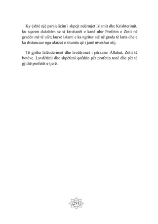 291
Ky është një paralelizim i shpejt ndërmjet Islamit dhe Krishterimit,
ku sqaron dukshëm se si kristianët e kanë ulur Profetin e Zotit në
gradën më të ulët; kurse Islami e ka ngritur atë në grada të larta dhe e
ka distancuar nga akuzat e shumta që i janë mveshur atij.
Të gjitha falënderimet dhe lavdërimet i përkasin Allahut, Zotit të
botëve. Lavdërimi dhe shpëtimi qofshin për profetin tonë dhe për të
gjithë profetët e tjerë.
 