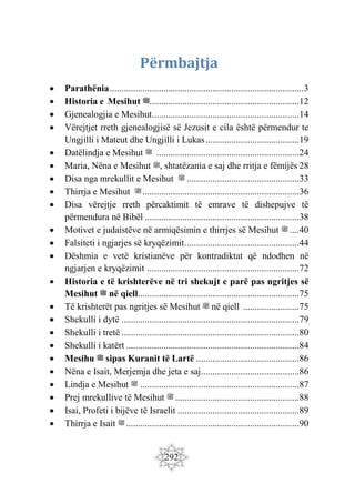 292
Përmbajtja
 Parathënia...................................................................................3
 Historia e Mesihut ‫ﷺ‬................................................................12
 Gjenealogjia e Mesihut...............................................................14
 Vërejtjet rreth gjenealogjisë së Jezusit e cila është përmendur te
Ungjilli i Mateut dhe Ungjilli i Lukas........................................19
 Datëlindja e Mesihut ‫ﷺ‬ .............................................................24
 Maria, Nëna e Mesihut ‫ﷺ‬, shtatëzania e saj dhe rritja e fëmijës 28
 Disa nga mrekullit e Mesihut ‫ﷺ‬ ................................................33
 Thirrja e Mesihut ‫ﷺ‬...................................................................36
 Disa vërejtje rreth përcaktimit të emrave të dishepujve të
përmendura në Bibël ..................................................................38
 Motivet e judaistëve në armiqësimin e thirrjes së Mesihut ‫ﷺ‬ ....40
 Falsiteti i ngjarjes së kryqëzimit.................................................44
 Dëshmia e vetë kristianëve për kontradiktat që ndodhen në
ngjarjen e kryqëzimit .................................................................72
 Historia e të krishterëve në tri shekujt e parë pas ngritjes së
Mesihut ‫ﷺ‬ në qiell.....................................................................75
 Të krishterët pas ngritjes së Mesihut ‫ﷺ‬ në qiell ........................75
 Shekulli ë yd i ............................................................................79
 Shekulli i tretë ............................................................................80
 Shekulli i katërt ..........................................................................84
 Mesihu ‫ﷺ‬ sipas Kuranit të Lartë ............................................86
 Nëna e Isait, Merjemja dhe jeta e saj..........................................86
 Lindja e Mesihut ‫ﷺ‬ ....................................................................87
 Prej mrekullive të Mesihut ‫ﷺ‬ .....................................................88
 Isai, Profeti i bijëve të Israelit ....................................................89
 Thirrja e Isait ‫ﷺ‬ ..........................................................................90
 