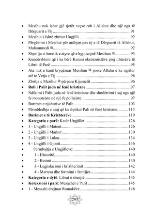 293
 Mesihu nuk ishte gjë tjetër veçse rob i Allahut dhe një nga të
Dërguarit e Tij............................................................................91
 Mesihut i është zbritur Ungjilli ..................................................92
 Përgëzimi i Mesihut për ardhjen pas tij e të Dërguarit të Allahut,
Muhammedi ‫ﷺ‬............................................................................92
 Shpallja si heretik e atyre që e hyjnizojnë Mesihun ‫ﷺ‬...............93
 Kundërshtimi që i ka bërë Kurani ekstremistëve prej ithtarëve të
Librit të Parë ..............................................................................95
 Ata nuk e kanë kryqëzuar Mesihun ‫ﷺ‬ porse Allahu e ka ngritur
atë te Vetja e Tij ........................................................................96
 Zbritja e Mesihut ‫ﷺ‬ përpara Kijametit .......................................96
 Roli i Palit juda në fenë kristiane............................................97
 Ndikimi i Palit juda në fenë kristiane dhe shndërrimi i saj nga një
fe monoteiste në një fe politeiste................................................97
 Burimet e njohurive të Palit......................................................103
 Përmbledhja e asaj që ka shpikur Pali në fenë kristiane...........113
 Burimet e të Krishterëve........................................................119
 Kategoria e parë: Katër Ungjillet...........................................126
 1 - Ungjilli i Mateut..................................................................126
 2 - Ungjilli i Markut .................................................................130
 3 - Ungjilli i Lukas ...................................................................134
 4 - Ungjilli i Gjonit...................................................................136
 Përmbajtja e Ungjilleve:......................................................140
 1 - Historitë.........................................................................140
 2 - Besimi ...........................................................................140
 3 - Legjislacioni i krishterimit............................................142
 4 - Martesa dhe formimi i familjes.....................................144
 Kategoria e dytë: Librat e shenjtë...........................................145
 Koleksioni i parë: Mesazhet e Palit ........................................145
 1 - Mesazhi drejtuar Romakëve................................................146
 