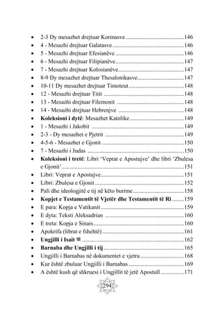 294
 2-3 Dy mesazhet drejtuar Korinasve........................................146
 4 - Mesazhi drejtuar Galatasve.................................................146
 5 - Mesazhi drejtuar Efesianëve ...............................................146
 6 - Mesazhi drejtuar Filipianëve...............................................147
 7 - Mesazhi drejtuar Kolosianëve.............................................147
 8-9 Dy mesazhet drejtuar Thesalonikasve................................147
 10-11 Dy mesazhet drejtuar Timoteut......................................148
 12 - Mesazhi drejtuar Titit .......................................................148
 13 - Mesazhi drejtuar Filemonit ..............................................148
 14 - Mesazhi drejtuar Hebrenjve .............................................148
 Koleksioni i dytë: Mesazhet Katolike.....................................149
 1 - Mesazhi i Jakobit ...............................................................149
 2-3 - Dy mesazhet e Pjetrit ......................................................149
 4-5-6 - Mesazhet e Gjonit ........................................................150
 7 - Mesazhi i Judas ..................................................................150
 Koleksioni i tretë: Libri ‘Veprat e Apostujve’ dhe libri ‘Zbulesa
e Gjonit’....................................................................................151
 Libri: Veprat e Apostujve.........................................................151
 Libri: Zbulesa e Gjonit.............................................................152
 Pali dhe ideologjitë e tij në këto burime...................................158
 Kopjet e Testamentit të Vjetër dhe Testamentit të Ri ........159
 E para: Kopja e Vatikanit.........................................................159
 E dyta: Teksti Aleksadrian ......................................................160
 E treta: Kopja e Sinais..............................................................160
 Apokrifa (librat e fshehtë)........................................................161
 Ungjilli i Isait ‫ﷺ‬ ......................................................................162
 Barnaba dhe Ungjilli i tij.......................................................165
 Ungjilli i Barnabas në dokumentet e vjetra..............................168
 Kur është zbuluar Ungjilli i Barnabas ......................................169
 A është kush që shkruesi i Ungjillit të jetë Apostull ................171
 