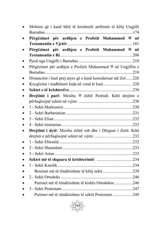 295
 Mohimi që i kanë bërë të krishterët atribimit të këtij Ungjilli
Barnabas...................................................................................174
 Përgëzimet për ardhjen e Profetit Muhammed ‫ﷺ‬ në
Testamentin e Vjetër..............................................................181
 Përgëzimet për ardhjen e Profetit Muhammed ‫ﷺ‬ në
Testamentin e Ri.....................................................................206
 Pjesë nga Ungjilli i Barnabas ...................................................218
 Përgëzimet për ardhjen e Profetit Muhammed ‫ﷺ‬ në Ungjillin e
Barnabas...................................................................................218
 Distancimi i Isait prej atyre që e kanë konsideruar atë Zot ......226
 Kryqëzimi i tradhëtarit Juda në vend të Isait............................228
 Sektet e të krishterëve............................................................230
 Drejtimi i parë: Mesihu ‫ﷺ‬ është Perëndi. Këtë drejtim e
përfaqësojnë sektet në vijim: ...................................................230
 1 - Sekti Markionist..................................................................230
 2 - Sekti Barbaranian................................................................231
 3 - Sekti Elian...........................................................................232
 4 - Sekti trinitarian....................................................................232
 Drejtimi i dytë: Mesihu është rob dhe i Dërguar i Zotit. Këtë
drejtim e përfaqësojnë sektet në vijim: ....................................232
 1 - Sekti Ebionitë......................................................................232
 2 - Sekti Shamshati...................................................................233
 3 - Sekti Arian ..........................................................................233
 Sektet më të shquara të krishterimit: ..................................234
 1 - Sekti Katolik .......................................................................234
 Besimet më të rëndësishme të këtij sekti.............................239
 2 - Sekti Ortodoks ....................................................................246
 Parimet më të rëndësishme të kishës Ortodokse .................246
 3 - Sekti Protestant ...................................................................247
 Parimet më të rëndësishme të sektit Protestant ...................249
 