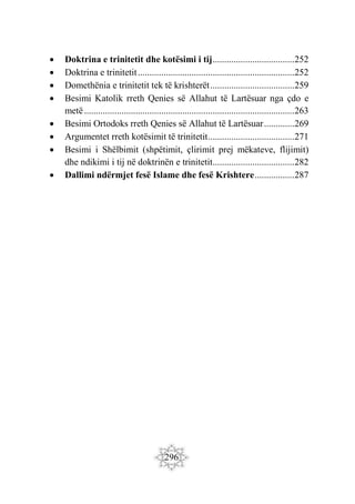296
 Doktrina e trinitetit dhe kotësimi i tij...................................252
 Doktrina e trinitetit...................................................................252
 Domethënia e trinitetit tek të krishterët....................................259
 Besimi Katolik rreth Qenies së Allahut të Lartësuar nga çdo e
metë..........................................................................................263
 Besimi Ortodoks rreth Qenies së Allahut të Lartësuar.............269
 Argumentet rreth kotësimit të trinitetit.....................................271
 Besimi i Shëlbimit (shpëtimit, çlirimit prej mëkateve, flijimit)
dhe ndikimi i tij në doktrinën e trinitetit...................................282
 Dallimi ndërmjet fesë Islame dhe fesë Krishtere.................287
 