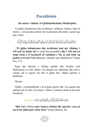 3
Parathënie
Me emrin e Allahut, të Gjithëmëshirshmit, Mëshirëplotë.
Të gjitha falenderimet dhe lavdërimet i përkasin Allahut, Zotit të
botëve, i cili posedon cilësitë më të përsosura dhe është i pastër nga
çdo e metë.
‫ﭐ‬‫ﱡ‬‫ﭐ‬
‫ﲗ‬
‫ﲘ‬
‫ﲙ‬
‫ﲚ‬
‫ﲛ‬
‫ﲜ‬
‫ﲝ‬
‫ﲞ‬
‫ﲟ‬
‫ﲠ‬
‫ﲡ‬
‫ﲢ‬
‫ﲣ‬
‫ﲤ‬
‫ﲥ‬
‫ﲦ‬
‫ﲧ‬
‫ﲨ‬
‫ﲩ‬
‫ﱠ‬
“Të gjitha falënderimet dhe lavdërimet janë për Allahun, i
Cili nuk ka lindur bir (e asnjë lloj pasardhësi) dhe i Cili nuk ka
asnjë ortak a të barabartë në sundimin e Tij, as nuk është aq
poshtë sa të ketë Veli (ndihmues, mbrojtës apo mbështetës).” [Surja
Isra, 111]
Paqet dhe bekimet e Allahut qofshin mbi Profetin tonë
Muhammed, të cilin Allahu e ka dërguar me udhëzimin dhe fenë e
vërtetë, për ta ngritur atë mbi të gjitha fetë. Allahu mjafton si
dëshmitar.
Më pas:
Allahu i Lartëmadhëruar e ka krijuar njeriun dhe i ka sqaruar atij
qëllimin për të cilin e ka krijuar. Allahu i Lartësuar thotë në Kuranin
Famëlartë:
‫ﭐ‬‫ﱡ‬‫ﭐ‬
‫ﱣ‬
‫ﱤ‬
‫ﱥ‬
‫ﱦ‬
‫ﱧ‬
‫ﱨ‬
‫ﱩ‬
‫ﱠ‬
:‫ذاريات‬ ‫ال‬
٥٦
“Dhe Unë (Allahu) nuk i krijova xhindet dhe njerëzit, veçse që
ata të më adhurojnë vetëm Mua.” [Surja Dharijat, 56]
 