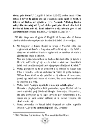 31
shenjt për Zotin'',” [Ungjilli i Lukas 2;22-23] derisa thotë: “Dhe
mbasi i kryen të gjitha ato që i takonin sipas ligjit të Zotit, u
kthyen në Galile, në qytetin e tyre, Nazaret. Ndërkaq fëmija
rritej dhe forcohej në frymë, duke qenë plot dituri; dhe hiri i
Perëndisë ishte mbi të. Tani prindërit e tij shkonin çdo vit në
Jeruzalem për festën e Pashkës...” [Ungjilli i Lukas 39-41]
Në këto fragmente të gjata të Ungjillit të Mateut dhe të Lukas
qëndrojnë shumë mospërputhje. Sqarimi i tij është sikurse vijon:
1. Në Ungjillin e Lukas thuhet se lindja e Mesihut ishte pas
regjistrimit, në kohën e Augustus, ndërkohë që ajo e cila është e
vërtetuar historikisht është se regjistrimi ka ndodhur në vitin e
gjashtë nga lindja e Krishtit.
Nga ana tjetër, Mateu thotë se lindja e Krishtit ishte në kohën e
Herodit, ndërkohë që ajo e cila është e vërtetuar historikisht
është se ai ka ndërruar jetë katër vjet përpara lindjes së Krishtit.17
2. Mateu pretendon se të dy prindërit e tij shkuan në Egjipt nga
frika e Herodit, i cili ka urdhëruar të vriten të gjitha foshnjet.
Ndërsa Luka thotë se dy prindërit e tij shkuan në Jeruzalem,
pastaj, nga atje kanë shkuar në Nazaret, dhe se ata kanë qëndruar
në të derisa ai u rritë.
3. Mateu thotë: “...sepse nga ti do të dalë një udhëheqës...”
Historia e përgënjeshtron këtë pretendim, ngase Krishti nuk ka
qenë asnjë ditë prej ditësh udhëheqës i hebrenjve. Përkundrazi,
ata janë përpjekur që të jepej gjykimi për ekzekutimin e tij,
madje ata ja kanë arritur qëllimit që të merret vendimi për
ekzekutimin e tij.
4. Mateu pretendon se Jezusi është drejtuesi që kullot popullin
izraelit: “...që do të kullotë popullin tim, Izraelin.”
17
Shih: ‘Lindja e fesë kristiane’ fq. 30, e autorit krishter Bruce.
 