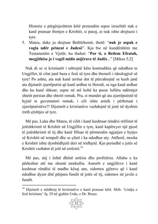 32
Historia e përgënjeshtron këtë pretendim sepse izraelitët nuk e
kanë pranuar thirrjen e Krishtit, si pasoj, ai nuk ishte drejtuesi i
tyre.
5. Mateu, duke ju drejtuar Bethlehemit, thotë: “nuk je aspak e
vogla ndër princat e Judesë”. Kjo bie në kundërshtim me
Testamentin e Vjetër, ku thuhet: “Por ti, o Betlem Efratah,
megjithëse je i vogël midis mijërave të Judës...” [Mikea 5;2]
Nuk di se si kristianët i mbrojnë këto kontradikta që ndodhen te
Ungjillet, të cilat janë baza e fesë së tyre dhe themeli i ideologjisë së
tyre! Po ashtu, ata nuk kanë arritur dot të përcaktojnë se kush janë
ata dijetarët zjarrëputist që kanë ardhur te Herodi, se nga kanë ardhur
dhe ku kanë shkuar, sepse në atë kohë ka pasur luftëra ndërmjet
shtetit persian dhe shtetit romak. Pra, si mundet që ata zjarrëputistë të
hyjnë te guvernatori romak, i cili ishte armik i përbetuar i
zjarrëputistëve?! Dijetarët e kristianëve vazhdojnë të jenë në dyshim
rreth çështjes së tyre.
Më pas, Luka dhe Mateu, të cilët i kanë kushtuar rëndësi rrëfimit të
jetëshkrimit të Krishtit në Ungjillin e tyre, kanë kapërcyer një pjesë
të jetëshkrimit të tij dhe kanë filluar të përmendin ngjarjen e hyrjes
së Krishtit në tempull dhe se çfarë i ka ndodhur aty. Atëherë, mosha
e Krishtit ishte dymbëdhjetë deri në tridhjetë. Kjo periudhë e jetës së
Krishtit vazhdon të jetë në errësirë.18
Më pas, atij i është dhënë urtësia dhe profetësia. Allahu e ka
përkrahur atë me shumë mrekullia. Autorët e ungjilleve i kanë
kushtuar rëndësi të madhe kësaj ane, sidomos gjërave që i kanë
ndodhur dyzet ditë përpara fundit të jetës së tij, sidomos në javën e
fundit.
18
Dijetarët e mëdhenj të kristianëve e kanë pranuar këtë. Shih: ‘Lindja e
fesë kristiane’ fq. 29 në gjuhën Urdu, e Dr. Bruce.
 