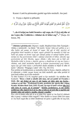 33
Kurani i Lartë ka përmendur gjashtë nga këto mrekulli. Ato janë:
1) Fryrja e shpirtit te pëllumbi:
‫ﱡ‬
‫ﱳ‬
‫ﱴ‬
‫ﱵ‬
‫ﱶ‬
‫ﱷ‬
‫ﱸ‬
‫ﱹ‬
‫ﱺ‬
‫ﱻ‬
‫ﱼ‬
‫ﱽ‬
‫ﱾ‬
‫ﱿ‬
‫ﲀ‬
‫ﱠ‬
‫آل‬
:‫ران‬ ‫م‬
‫ع‬
٤٩
“...do të krijoj me baltë formën e një zogu, do t’i fryj atij dhe ai
me Lejen dhe Urdhërin e Allahut do të bëhet zog19
...” [Surja Ali
Imran, 49]
19
[Shënim i përkthyesit]: Dijetari i madh, Shejkhul-Islam ibën Tejmijjeh -
Allahu e mëshiroftë - ka thënë: “Me fjalën ‘krijim’ kihet për qëllim se ai i
dha baltës një pamje në formë të zogut. Një gjë të tillë, njerëzit në
përgjithësi kanë mundësi ta bëjnë, ngase çdonjëri ka mundësi të bëjë me
baltë një pamje në formë zogu apo ndonjë pamje të ndonjë kafshe tjetër,
mirëpo ky lloj portretizimi është i ndaluar fetarisht të bëhet, ndryshe nga
portretizimi që bëri Mesihu, ngase Allahu i dha lejen atij ta bëjë atë.
Mrekullia është te fryrja e shpirtit, gjersa u shndërrua në zog me Lejen e
Allahut, nuk është mrekullia thjesht te krijimi (portretizimi) prej baltës,
ngase kjo gjë është diçka e përbashkët (kanë mundësi ta bëjnë të edhe të
tjerë).”. [Burimi: ‘Përgjigja e saktë’ vëll. 3 fq. 326-331]
Pasi arritëm në konkluzionin se mrekullia është te fryrja e shpirtit, atëherë le
të shikojmë, a është veçuar Jezusi me këtë mrekulli, apo edhe profetë të
tjerë kanë ardhur me të tilla mrekulli:
Te libri Ezekiel 37;1-10, tregohet qartë se kjo mrekulli i ka ndodhur dhe
Ezekielit: “Dora e Zotit u ndodh mbi mua, më çoi jashtë në Frymën e
Zotit, dhe më lëshoi në mes të një lugine që ishte plot me kocka...
Atëherë ai më tha: "Profetizoji frymës, profetizo bir njeriu dhe i thuaj
frymës: Kështu thotë Zoti, Zoti: Frymë, eja nga të katër erërat dhe fryj
mbi këta të vrarë, që të jetojnë". Kështu profetizova, si më kishte
urdhëruar dhe shpirti hyri në to, dhe u kthyen në jetë dhe u ngritën më
këmbë; ishte një ushtri e madhe, shumë e madhe.”
Pra, a do të thuhet edhe për të se ai është Zot, ngase ai i ka fryrë të vdekurit
dhe si pasoj i vdekuri është ringjall?! Nëse thuhet se Jezusi është Zot sepse
ai i ka fryrë zogut dhe ai është shndërruar në qenie e gjallë dhe në zog real,
 