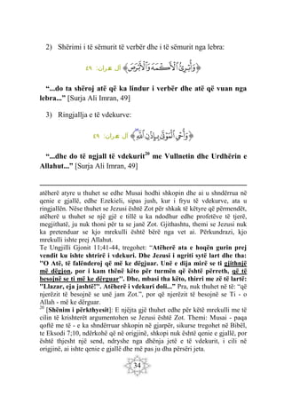 34
2) Shërimi i të sëmurit të verbër dhe i të sëmurit nga lebra:
‫ﭐ‬‫ﱡ‬
‫ﲁ‬
‫ﲂ‬
‫ﲃ‬
‫ﱠ‬
:‫مران‬
‫ع‬ ‫آل‬
٤٩
“...do ta shëroj atë që ka lindur i verbër dhe atë që vuan nga
lebra...” [Surja Ali Imran, 49]
3) Ringjallja e të vdekurve:
‫ﭐ‬‫ﱡ‬
‫ﲄ‬
‫ﲅ‬
‫ﲆ‬
‫ﲇ‬
‫ﲈ‬
‫ﱠ‬
:‫ران‬‫م‬
‫ع‬ ‫آل‬
٤٩
“...dhe do të ngjall të vdekurit20
me Vullnetin dhe Urdhërin e
Allahut...” [Surja Ali Imran, 49]
atëherë atyre u thuhet se edhe Musai hodhi shkopin dhe ai u shndërrua në
qenie e gjallë, edhe Ezekieli, sipas jush, kur i fryu të vdekurve, ata u
ringjallën. Nëse thuhet se Jezusi është Zot për shkak të këtyre që përmendët,
atëherë u thuhet se një gjë e tillë u ka ndodhur edhe profetëve të tjerë,
megjithatë, ju nuk thoni për ta se janë Zot. Gjithashtu, themi se Jezusi nuk
ka pretenduar se kjo mrekulli është bërë nga vet ai. Përkundrazi, kjo
mrekulli ishte prej Allahut.
Te Ungjilli Gjonit 11;41-44, tregohet: “Atëherë ata e hoqën gurin prej
vendit ku ishte shtrirë i vdekuri. Dhe Jezusi i ngriti sytë lart dhe tha:
''O Atë, të falënderoj që më ke dëgjuar. Unë e dija mirë se ti gjithnjë
më dëgjon, por i kam thënë këto për turmën që është përreth, që të
besojnë se ti më ke dërguar''. Dhe, mbasi tha këto, thirri me zë të lartë:
''Llazar, eja jashtë!''. Atëherë i vdekuri doli...” Pra, nuk thuhet në të: “që
njerëzit të besojnë se unë jam Zot.”, por që njerëzit të besojnë se Ti - o
Allah - më ke dërguar.
20
[Shënim i përkthyesit]: E njëjta gjë thuhet edhe për këtë mrekulli me të
cilin të krishterët argumentohen se Jezusi është Zot. Themi: Musai - paqa
qoftë me të - e ka shndërruar shkopin në gjarpër, sikurse tregohet në Bibël,
te Eksodi 7;10, ndërkohë që në origjinë, shkopi nuk është qenie e gjallë, por
është thjesht një send, ndryshe nga dhënja jetë e të vdekurit, i cili në
origjinë, ai ishte qenie e gjallë dhe më pas ju dha përsëri jeta.
 