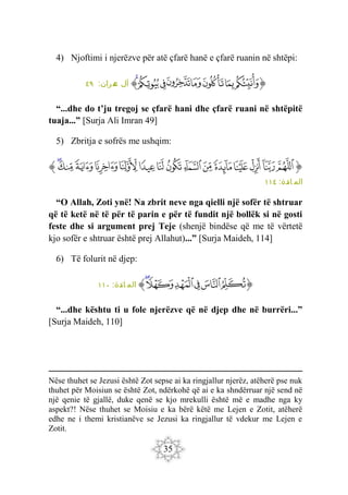 35
4) Njoftimi i njerëzve për atë çfarë hanë e çfarë ruanin në shtëpi:
‫ﭐ‬‫ﱡ‬
‫ﲉ‬
‫ﲊ‬
‫ﲋ‬
‫ﲌ‬
‫ﲍ‬
‫ﲎ‬
‫ﲏ‬
‫ﲐ‬
‫ﱠ‬
:‫مران‬
‫ع‬ ‫آل‬
٤٩
“...dhe do t’ju tregoj se çfarë hani dhe çfarë ruani në shtëpitë
tuaja...” [Surja Ali Imran 49]
5) Zbritja e sofrës me ushqim:
‫ﭐ‬‫ﱡ‬‫ﭐ‬
‫ﱅ‬
‫ﱆ‬
‫ﱇ‬
‫ﱈ‬
‫ﱉ‬
‫ﱊ‬
‫ﱋ‬
‫ﱌ‬
‫ﱍ‬
‫ﱎ‬
‫ﱏ‬
‫ﱐ‬
‫ﱑ‬
‫ﱒ‬
‫ﱓ‬
‫ﱠ‬
:‫ائدة‬ ‫الم‬
١١٤
“O Allah, Zoti ynë! Na zbrit neve nga qielli një sofër të shtruar
që të ketë në të për të parin e për të fundit një bollëk si në gosti
feste dhe si argument prej Teje (shenjë bindëse që me të vërtetë
kjo sofër e shtruar është prej Allahut)...” [Surja Maideh, 114]
6) Të folurit në djep:
‫ﭐ‬‫ﱡ‬‫ﭐ‬
‫ﱣ‬
‫ﱤ‬
‫ﱥ‬
‫ﱦ‬
‫ﱧ‬
‫ﱨ‬
‫ﱠ‬
:‫ائدة‬ ‫الم‬
١١٠
“...dhe kështu ti u fole njerëzve që në djep dhe në burrëri...”
[Surja Maideh, 110]
Nëse thuhet se Jezusi është Zot sepse ai ka ringjallur njerëz, atëherë pse nuk
thuhet për Moisiun se është Zot, ndërkohë që ai e ka shndërruar një send në
një qenie të gjallë, duke qenë se kjo mrekulli është më e madhe nga ky
aspekt?! Nëse thuhet se Moisiu e ka bërë këtë me Lejen e Zotit, atëherë
edhe ne i themi kristianëve se Jezusi ka ringjallur të vdekur me Lejen e
Zotit.
 