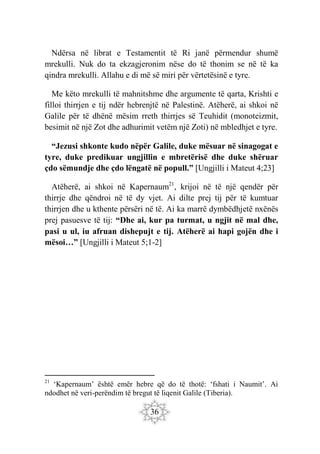 36
Ndërsa në librat e Testamentit të Ri janë përmendur shumë
mrekulli. Nuk do ta ekzagjeronim nëse do të thonim se në të ka
qindra mrekulli. Allahu e di më së miri për vërtetësinë e tyre.
Me këto mrekulli të mahnitshme dhe argumente të qarta, Krishti e
filloi thirrjen e tij ndër hebrenjtë në Palestinë. Atëherë, ai shkoi në
Galile për të dhënë mësim rreth thirrjes së Teuhidit (monoteizmit,
besimit në një Zot dhe adhurimit vetëm një Zoti) në mbledhjet e tyre.
“Jezusi shkonte kudo nëpër Galile, duke mësuar në sinagogat e
tyre, duke predikuar ungjillin e mbretërisë dhe duke shëruar
çdo sëmundje dhe çdo lëngatë në popull.” [Ungjilli i Mateut 4;23]
Atëherë, ai shkoi në Kapernaum21
, krijoi në të një qendër për
thirrje dhe qëndroi në të dy vjet. Ai dilte prej tij për të kumtuar
thirrjen dhe u kthente përsëri në të. Ai ka marrë dymbëdhjetë nxënës
prej pasuesve të tij: “Dhe ai, kur pa turmat, u ngjit në mal dhe,
pasi u ul, iu afruan dishepujt e tij. Atëherë ai hapi gojën dhe i
mësoi…” [Ungjilli i Mateut 5;1-2]
21
‘Kapernaum’ është emër hebre që do të thotë: ‘fshati i Naumit’. Ai
ndodhet në veri-perëndim të bregut të liqenit Galile (Tiberia).
 