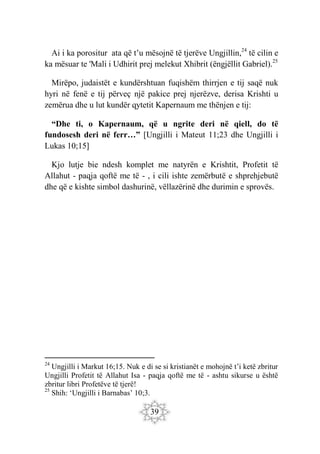 39
Ai i ka porositur ata që t’u mësojnë të tjerëve Ungjillin,24
të cilin e
ka mësuar te 'Mali i Udhirit prej melekut Xhibrit (ëngjëllit Gabriel).25
Mirëpo, judaistët e kundërshtuan fuqishëm thirrjen e tij saqë nuk
hyri në fenë e tij përveç një pakice prej njerëzve, derisa Krishti u
zemërua dhe u lut kundër qytetit Kapernaum me thënjen e tij:
“Dhe ti, o Kapernaum, që u ngrite deri në qiell, do të
fundosesh deri në ferr…” [Ungjilli i Mateut 11;23 dhe Ungjilli i
Lukas 10;15]
Kjo lutje bie ndesh komplet me natyrën e Krishtit, Profetit të
Allahut - paqja qoftë me të - , i cili ishte zemërbutë e shprehjebutë
dhe që e kishte simbol dashurinë, vëllazërinë dhe durimin e sprovës.
24
Ungjilli i Markut 16;15. Nuk e di se si kristianët e mohojnë t’i ketë zbritur
Ungjilli Profetit të Allahut Isa - paqja qoftë me të - ashtu sikurse u është
zbritur libri Profetëve të tjerë!
25
Shih: ‘Ungjilli i Barnabas’ 10;3.
 