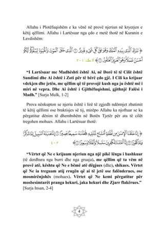 4
Allahu i Plotëfuqishëm e ka vënë në provë njeriun në kryerjen e
këtij qëllimi. Allahu i Lartësuar nga çdo e metë thotë në Kuranin e
Lavdishëm:
‫ﭐ‬‫ﱡ‬‫ﭐ‬
‫ﱁ‬
‫ﱂ‬
‫ﱃ‬
‫ﱄ‬
‫ﱅ‬
‫ﱆ‬
‫ﱇ‬
‫ﱈ‬
‫ﱉ‬
‫ﱊ‬
‫ﱋ‬
‫ﱌ‬
‫ﱍ‬
‫ﱎ‬
‫ﱏ‬
‫ﱐ‬
‫ﱑ‬
‫ﱒ‬
‫ﱓ‬
‫ﱔ‬
‫ﱕ‬
‫ﱖ‬
‫ﱗ‬
‫ﱠ‬
:‫ك‬
‫مل‬ ‫ال‬
١
-
٢
“I Lartësuar me Madhështi është Ai, në Dorë të të Cilit është
Sundimi dhe Ai është i Zoti për të bërë çdo gjë. I Cili ka krijuar
vdekjen dhe jetën, me qëllim që të provojë kush nga ju është më i
miri në vepra. Dhe Ai është i Gjithëfuqishmi, gjithnjë Falësi i
Madh.” [Surja Mulk, 1-2]
Prova nënkupton se njeriu është i lirë të zgjedh ndërmjet zbatimit
të këtij qëllimi ose braktisjes së tij, mirëpo Allahu ka njoftuar se ka
përgatitur dënim të dhembshëm në Botën Tjetër për ata të cilët
tregohen mohues. Allahu i Lartësuar thotë:
‫ﭐ‬‫ﱡ‬‫ﭐ‬
‫ﲷ‬
‫ﲸ‬
‫ﲹ‬
‫ﲺ‬
‫ﲻ‬
‫ﲼ‬
‫ﲽ‬
‫ﲾ‬
‫ﲿ‬
‫ﳀ‬
‫ﳁ‬
‫ﳂ‬
‫ﳃ‬
‫ﳄ‬
‫ﳅ‬
‫ﳆ‬
‫ﳇ‬
‫ﳈ‬
‫ﳉ‬
‫ﳊ‬
‫ﳋ‬
‫ﳌ‬
‫ﳍ‬
‫ﳎ‬
‫ﳏ‬
‫ﳐ‬
‫ﱠ‬
٢
-
٤
“Vërtet që Ne e krijuam njeriun nga një pikë lëngu i bashkuar
(të derdhura nga burri dhe nga gruaja), me qëllim që ta vëm në
provë atë, kështu që Ne e bëmë atë dëgjues (dhe), shikues. Vërtet
që Ne ia treguam atij rrugën që ai të jetë ose falënderues, ose
mosmirënjohës (mohues). Vërtet që Ne kemi përgatitur për
mosbesimtarët pranga hekuri, jaka hekuri dhe Zjarr flakërues.”
[Surja Insan, 2-4]
 