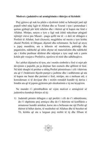 40
Motivet e judaistëve në armiqësimin e thirrjes së Krishtit:
Prej gjërave që nuk ka pikën e dyshimit është se hebrenjtë janë një
popull rebel ndaj ligjit të Allahut dhe se Teurati i tyre i pretenduar i
qorton gjithnjë për këtë rebelim dhe i thërret që të kapen me fenë e
Allahut. Mirëpo, natyra e tyre e ligë nuk është ndryshuar përgjatë
njëmijë viteve pas Musait - paqja qoftë me të - e deri në shfaqjen e
Profetit të Allahut, Isait (Jezusit), megjithëse në mesin e tyre kishte
shumë Profetë, të Dërguar, dijetarë dhe reformator. Sa herë që atyre
u jepej mundësia, ata u kthenin në mosbesim, pabindje dhe
paganizëm, ndërkohë që ishin zhytur në materializëm dhe ndërkohë
ajo i kishte pushtuar dëshirat dhe ndjenjat e tyre saqë nuk e çanin
kokën për vrasjen e Profetëve, njerëzve të mirë dhe udhëheqësve.
Sa i përket dijetarëve të tyre, ata i morën simbolet e fesë si mjet për
devijimin e popullit, pa ju drejtuar fare esencës dhe qëllimit të fesë.
Në këtë shoqëri të prishur u shfaq Profeti përmirësues i cili i thërriste
ata që t’i braktisnin thjesht pamjet e jashtme dhe i urdhëronte që ata
të kapen me bazat dhe parimet e fesë, mirëpo, ata e mohuan atë, e
konsideruan si të devijuar dhe i nxitën romakët kundër tij derisa i
bindën ata që të jepnin gjykimin për ekzekutimin e tij me kryqëzim.
Ne mundet t’i përmbledhim në vijim motivet e armiqësisë së
judaistëve kundrejt thirrjes së tij:
1) Judaistët prisnin shfaqjen e një profeti i cili do t’i mbretëronte,
do t’i shpëtonte prej armiqve dhe do t’i thërriste në konfliktin e
armatosur kundër armikut, kurse ata u befasuan me një Profet që
thërret të bëhet durim, të meditohet në Allahun dhe të besohet në
Të, kështu që ata u larguan prej rrethit të tij dhe filluan të
 