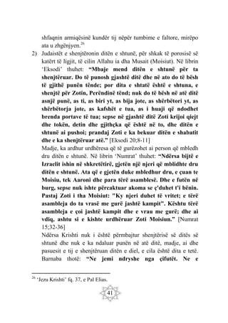 41
shfaqnin armiqësinë kundër tij nëpër tumbime e faltore, mirëpo
ata u zhgënjyen.26
2) Judaistët e shenjtëronin ditën e shtunë, për shkak të porosisë së
katërt të ligjit, të cilin Allahu ia dha Musait (Moisiut). Në librin
‘Eksodi’ thuhet: “Mbaje mend ditën e shtunë për ta
shenjtëruar. Do të punosh gjashtë ditë dhe në ato do të bësh
të gjithë punën tënde; por dita e shtatë është e shtuna, e
shenjtë për Zotin, Perëndinë tënd; nuk do të bësh në atë ditë
asnjë punë, as ti, as biri yt, as bija jote, as shërbëtori yt, as
shërbëtorja jote, as kafshët e tua, as i huaji që ndodhet
brenda portave të tua; sepse në gjashtë ditë Zoti krijoi qiejt
dhe tokën, detin dhe gjithçka që është në to, dhe ditën e
shtunë ai pushoi; prandaj Zoti e ka bekuar ditën e shabatit
dhe e ka shenjtëruar atë.” [Eksodi 20;8-11]
Madje, ka ardhur urdhëresa që të gurëzohet ai person që mbledh
dru ditën e shtunë. Në librin ‘Numrat’ thuhet: “Ndërsa bijtë e
Izraelit ishin në shkretëtirë, gjetën një njeri që mblidhte dru
ditën e shtunë. Ata që e gjetën duke mbledhur dru, e çuan te
Moisiu, tek Aaroni dhe para tërë asamblesë. Dhe e futën në
burg, sepse nuk ishte përcaktuar akoma se ç'duhet t'i bënin.
Pastaj Zoti i tha Moisiut: "Ky njeri duhet të vritet; e tërë
asambleja do ta vrasë me gurë jashtë kampit". Kështu tërë
asambleja e çoi jashtë kampit dhe e vrau me gurë; dhe ai
vdiq, ashtu si e kishte urdhëruar Zoti Moisiun.” [Numrat
15;32-36]
Ndërsa Krishti nuk i është përmbajtur shenjtërisë së ditës së
shtunë dhe nuk e ka ndaluar punën në atë ditë, madje, ai dhe
pasuesit e tij e shenjtëruan ditën e diel, e cila është dita e tetë.
Barnaba thotë: “Ne jemi ndryshe nga çifutët. Ne e
26
‘Jezu Krishti’ fq. 37, e Pal Elias.
 