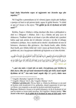 44
kapi Juda Iskariotin sepse ai ngjasonte me Jezusin nga çdo
aspekte.”27
Në Ungjillet e pretenduara (si të vërteta) jepen sinjale për hedhjen
e pamjes së Isait te një person tjetër, ngase të gjithë thonin: “A është
ai apo jo? Jezusi u tha atyre: “Të gjithë ju do të dyshoni në këtë
natë!”28
Kështu, Fuqia e Allahut u shfaq sheshazi dhe dora e përkujdesit u
shtri te i Dërguari i Allahut. Zoti i tij e fshehu atë prej syve të
shikuesve. Tradhtari Juda ra në duart e tyre dhe atëherë atë e pushtoi
habia saqë nuk arrinte dot të mbronte vetveten e tij dhe të shfaqte
realitetin e çështjes. Ata e morën atë te sheshi i ekzekutimit në mes të
britmave, zhurmave dhe gëzimeve. Ata thurën kurth, edhe Allahu
thuri kurth, por Allahu është më i miri i atyre që thurin kurthe. Pasi e
goditën atë, ata e kryqëzuan ndërkohë që kujtonin se ai ishte Krishti.
‫ﭐ‬‫ﱡ‬‫ﭐ‬
‫ﱩ‬
‫ﱪ‬
‫ﱫ‬
‫ﱬ‬
‫ﱭ‬
‫ﱮ‬
‫ﱯ‬
‫ﱰ‬
‫ﱱ‬
‫ﱲ‬
‫ﱳ‬
‫ﱴ‬
‫ﱵ‬
‫ﱶ‬
‫ﱷ‬
‫ﱸ‬
‫ﱹ‬
‫ﱺ‬
‫ﱻ‬
‫ﱼ‬
‫ﱽ‬
‫ﱾ‬
‫ﱿ‬
‫ﲀ‬
‫ﲁ‬
‫ﲂ‬
‫ﲃ‬
‫ﲄ‬
‫ﲅ‬
‫ﲆ‬
‫ﲇ‬
‫ﲈ‬
‫ﲉ‬
‫ﲊ‬
‫ﲋ‬
‫ﲌ‬
‫ﲍ‬
‫ﲎ‬
‫ﲏ‬
‫ﱠ‬
:‫اء‬ ‫س‬
‫ن‬ ‫ال‬
١٥٧
-
١٥٨
“...por ata nuk e vranë atë, as nuk e kryqëzuan, por kështu iu
duk atyre; dhe ata që kanë mosmarrëveshje për këtë, kanë mjaft
dyshime në të.29
Ata nuk kanë aspak dije (të qartë), duke mos
27
‘Ungjilli i Barnabas’ kapitulli 215 dhe 216.
28
‘Ungjilli i Mateut’ 26;31, dhe ‘Ungjilli i Markut’ 14;27.
29
[Shënim i përkthyesit]: Përveç faktit se Allahu ka dëshmuar se ata janë
në dyshim rreth kryqëzimit të tij, gjithashtu, shumë argumente të tjera nga
vet librat e tyre tregojnë se ata janë në dyshim rreth këtij kryqëzimi:
Prej tyre: Dëshmia e Jezusit se të gjithë dishepujt e tij do të dyshojnë në atë
natë ku thuhet se Jezusi është arrestuar. Në Ungjillin e Markut thuhet: “Dhe
Jezusi u tha atyre: Ju të gjithë do të dyshoni në mua në këtë natë, sepse
 
