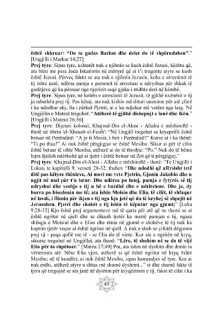 45
është shkruar: “Do ta godas Bariun dhe delet do të shpërndahen”.”
[Ungjilli i Markut 14;27]
Prej tyre: Sipas tyre, ushtarët nuk e njihnin se kush është Jezusi, kështu që,
ata blen me para Juda Iskariotin në mënyrë që ai t’i tregonte atyre se kush
është Jezusi. Përveç faktit se ata nuk e njihnin Jezusin, koha e arrestimit të
tij ishte natë, ndërsa pamja e personit të arrestuar u ndryshua për shkak të
goditjeve që ka përsuar nga njerëzit saqë gjaku i rridhte deri në këmbë.
Prej tyre: Sipas tyre, në kohën e arrestimit të Jezusit, të gjithë nxënësit e tij
ja mbathën prej tij. Pas kësaj, ata nuk kishin më dituri unanime për atë çfarë
i ka ndodhur atij. Sa i përket Pjetrit, ai e ka ndjekur atë vetëm nga larg. Në
Ungjillin e Mateut tregohet: “Atëherë të gjithë dishepujt e lanë dhe ikën.”
[Ungjilli i Mateut 26;56]
Prej tyre: Dijetari kolosal, Khajrud-Din el-Alusi - Allahu e mëshiroftë -
thotë në librin 'el-Xheuab el-Fesih': “Në Ungjill tregohet se kryeprifti është
betuar në Perëndinë: “A je ti Mesia, i biri i Perëndisë?” Kurse ai i ka thënë:
“Ti po thua!” Ai nuk është përgjigjur se është Mesihu. Sikur ai për të cilin
është betuar të ishte Mesihu, atëherë ai do të thoshte: “Po.” Nuk do të bënte
lojra fjalësh ndërkohë që ai tjetri i është betuar në Zot që ti përgjigjej.”
Prej tyre: Khajrud-Din el-Alusi - Allahu e mëshiroftë - thotë: “Te Ungjilli i
Lukas, te kapitulli 9, verseti 28-32, thuhet: “Dhe ndodhi që afërsisht tetë
ditë pas këtyre thënieve, Ai mori me vete Pjetrin, Gjonin Jakobin dhe u
ngjit në mal për t'u lutur. Dhe ndërsa po lutej, pamja e fytyrës së tij
ndryshoi dhe veshja e tij u bë e bardhë dhe e ndritshme. Dhe ja, dy
burra po bisedonin me të; ata ishin Moisiu dhe Elia, të cilët, të shfaqur
në lavdi, i flisnin për ikjen e tij nga kjo jetë që do të kryhej së shpejti në
Jeruzalem. Pjetri dhe shokët e tij ishin të këputur nga gjumi;” [Luka
9;28-32] Kjo është prej argumenteve më të qarta për atë që ne themi se ai
është ngritur në qiell dhe se dikush tjetër ka marrë pamjen e tij, ngase
shfaqja e Moisiut dhe e Elias dhe rënia në gjumë e shokëve të tij nuk ka
kuptim tjetër veçse ai është ngritur në qiell. A nuk e sheh se çifutët dëgjonin
prej tij - paqa qoftë me të - se Elia do të vinte. Kur ata e ngritën në kryq,
sikurse tregohet në Ungjillet, ata thanë: “Lëre, të shohim në se do të vijë
Elia për ta shpëtuar.” [Mateu 27;49] Pra, ata ishin në dyshim dhe donin ta
vërtetonin atë. Nëse Elia vjen, atëherë ai që është ngritur në kryq është
Mesihu; në të kundërt, ai nuk është Mesihu, sipas hamendjes së tyre. Kur ai
nuk erdhi, atëherë atyre u shtua më shumë dyshimi...” si dhe shumë fakte të
tjera që tregojnë se ata janë në dyshim për kryqëzimin e tij, fakte të cilat i ka
 