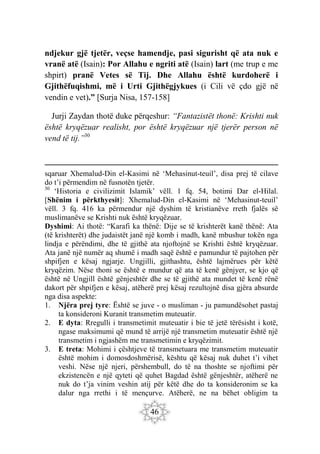46
ndjekur gjë tjetër, veçse hamendje, pasi sigurisht që ata nuk e
vranë atë (Isain): Por Allahu e ngriti atë (Isain) lart (me trup e me
shpirt) pranë Vetes së Tij. Dhe Allahu është kurdoherë i
Gjithëfuqishmi, më i Urti Gjithëgjykues (i Cili vë çdo gjë në
vendin e vet).” [Surja Nisa, 157-158]
Jurji Zaydan thotë duke përqeshur: “Fantazistët thonë: Krishti nuk
është kryqëzuar realisht, por është kryqëzuar një tjerër person në
vend të tij.”30
sqaruar Xhemalud-Din el-Kasimi në ‘Mehasinut-teuil’, disa prej të cilave
do t’i përmendim në fusnotën tjetër.
30
‘Historia e civilizimit Islamik’ vëll. 1 fq. 54, botimi Dar el-Hilal.
[Shënim i përkthyesit]: Xhemalud-Din el-Kasimi në ‘Mehasinut-teuil’
vëll. 3 fq. 416 ka përmendur një dyshim të kristianëve rreth fjalës së
muslimanëve se Krishti nuk është kryqëzuar.
Dyshimi: Ai thotë: “Karafi ka thënë: Dije se të krishterët kanë thënë: Ata
(të krishterët) dhe judaistët janë një komb i madh, kanë mbushur tokën nga
lindja e përëndimi, dhe të gjithë ata njoftojnë se Krishti është kryqëzuar.
Ata janë një numër aq shumë i madh saqë është e pamundur të pajtohen për
shpifjen e kësaj ngjarje. Ungjilli, gjithashtu, është lajmërues për këtë
kryqëzim. Nëse thoni se është e mundur që ata të kenë gënjyer, se kjo që
është në Ungjill është gënjeshtër dhe se të gjithë ata mundet të kenë rënë
dakort për shpifjen e kësaj, atëherë prej kësaj rezultojnë disa gjëra absurde
nga disa aspekte:
1. Njëra prej tyre: Është se juve - o musliman - ju pamundësohet pastaj
ta konsideroni Kuranit transmetim muteuatir.
2. E dyta: Rregulli i transmetimit muteuatir i bie të jetë tërësisht i kotë,
ngase maksimumi që mund të arrijë një transmetim muteuatir është një
transmetim i ngjashëm me transmetimin e kryqëzimit.
3. E treta: Mohimi i çështjeve të transmetuara me transmetim muteuatir
është mohim i domosdoshmërisë, kështu që kësaj nuk duhet t’i vihet
veshi. Nëse një njeri, përshembull, do të na thoshte se njoftimi për
ekzistencën e një qyteti që quhet Bagdad është gënjeshtër, atëherë ne
nuk do t’ja vinim veshin atij për këtë dhe do ta konsideronim se ka
dalur nga rrethi i të mençurve. Atëherë, ne na bëhet obligim ta
 