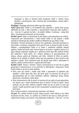 47
pranojmë se fjala se Krishti është kryqëzuar është e vërtetë, kurse
njoftimi i muslimanëve dhe i Kuranit për mosndodhjen e kësaj është i
pakuptimtë.
Përgjigja: Përgjigja ndaj kësaj është nga disa aspekte.
Njëra prej tyre: Është se të krishterët dhe judaistët e sjellin këtë pyetje
ndërkohë që nuk e dinë realitetin e transmetimit muteuatir dhe kushtet e
tij… Unë po t’i sqarojë ato këtu - në dashtë Allahu i Lartësuar - andaj dhe
them: Transmetimi muteuatir ka disa kushte:
Kushti i parë: Gjëja e transmetuar të jetë diçka e perceptueshme me shqisë.
Argumenti për konsiderimin e këtij kushti është se një popull i madh
mundet të lajmërojë për çështje madhore ndërkohë që ajo është e kotë.
Shembull: Ateistët njoftojnë se nuk ka Zot, gjithashtu, filozofët njoftojnë se
bota është e amshuar, megjithëse këto janë të kota te shumë kombe të tjerë.
Shkaku i mospërputhjes është se te fusha e meditimit ndodhin shpesh
gabime, kështu që njeriu nuk i beson lajmeve në temat e logjikës derisa ai të
gjejë ndonjë argument logjikë që e përforcon këtë lajm dhe atëherë bindet
për saktësinë e këtij lajmi. Sa i përket çështjeve të perceptueshme me
shqisa, sikurse gjërat që shikohen, për këto, vështirë të bihet në gabim.
Gabimi në të mundet të ndodh vetëm nga ana pajtimit të disa njerëzve për
shpifjen e lajmit. Nëse njoftuesit janë aq shumë saqë është e pamundur të
shpifin, atëherë arrihet besimi i sigurtë për këtë lajm.
Kushti i dytë: Numri i shumtë i këtyre transmetuesve të jetë tek të gjitha
gjeneratat e transmetuesve; te dy anët dhe te ndërmjetësi. Argumenti i këtij
kushti është se ata që na kanë njoftuar:
 Nëse janë një numër i madh saqë është e pamundur të pajtohen për
shpifjen e këtij lajmi dhe nëse ata kanë qenë vet prezent në atë gjë të
perceptueshme për të cilën njoftohet, atëherë, nëpërmjet kësaj arrihet
dituria për vërtetësinë e këtij lajmi.
 Nëse transmetuesit nuk ka qenë vet prezent në ato gjëra të perceptueshme
me shqisa, por e kanë transmetuar prej të tjerëve se këta të tjerët i kanë
njoftuar ata për këtë, atëherë, patjetër duhet që ata të tjerët të jenë një
numër i madh njerëzish saqë të jetë e pamundur të pajtohen për ta shpifur
këtë lajm...
Pasi u tregua realiteti i transmetimit muteuatir, tani themi:
Së pari: Sa i përket kushtit të parë, shqisa tregon vetëm faktin se ky është
kryqëzuar në dru, kurse, sa i përket se a është ai Isai apo jo, këtë gjë nuk e
tregon kurrë shqisa, por merret vesh nëpërmjet rrethanave - nëse ka - ose me
 