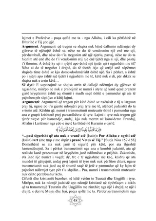 48
lajmet e Profetëve - paqa qoftë me ta - nga Allahu, i cili ka përfshirë në
Diturinë e Tij çdo gjë.
Argumeni: Argumenti që tregon se shqisa nuk bënë dallimin ndërmjet dy
gjërave të njësojtë është se, nëse ne do të vendosnim një enë me uji,
përshembull, dhe nëse do t’ia tregonim atë një njeriu, pastaj, nëse ne do ta
hiqnim atë enë dhe do t’i vendosnim atij një enë tjetër nga ai uji, dhe pastaj
t’i thonim: A është ky uji i njëjtë apo është një tjetër uji i ngjashëm me të?
Nëse ai do të tregohet i drejtë, do të thotë: Ajo që arrijë unë nëpërmet
shqisës time është se kjo domosdoshmërisht është ujë. Sa i përket, a është
po i njëjti apo është një tjetër i ngjashëm me të, këtë nuk e di, për shkak se
shqisa nuk e arrin këtë…
Së dyti: E supozojmë se shqisa arrin të dallojë ndërmjet dy gjërave të
ngjashme, mirëpo ne nuk e pranojmë se numri i atyre që kanë qenë prezent
gjatë kryqëzimit është aq shumë i madh saqë është e pamundur që ata të
pajtohen për shpifjen e këtij lajmi.
Argumenti: Argumenti që tregon për këtë është se nxënësit e tij u larguan
prej tij, ngase po t’u gjente ndonjëri prej tyre me të, atëherë judaistët do ta
vrisnin atë. Kështu që, numri i transmetimit muteuatir është i pamundur nga
ana e grupit krishterë prej paraardhësve të tyre. Lajmi i tyre nuk tregon gjë
tjetër veçse për hamendje, andaj, kjo nuk merret në konsiderat. Prandaj,
Allahu i Lartësuar nga çdo e metë ka thënë në Kuranin e qartë:
‫ﭐ‬‫ﱡ‬‫ﭐ‬
‫ﲂ‬
‫ﲃ‬
‫ﲄ‬
‫ﲅ‬
‫ﲆ‬
‫ﲇ‬
‫ﲈ‬
‫ﲉ‬
‫ﲊ‬
‫ﱠ‬
“...pasi sigurisht që ata nuk e vranë atë (Isain): Por Allahu e ngriti atë
(Isain) lart (me trup e me shpirt) pranë Vetes së Tij.” [Surja Nisa 157-158]
Domethënë se ata nuk janë të sigurtë për këtë, por ata thjeshtë
hamendësojnë. Sa i përket transmetimit nga ana e kombit judaistë, ata që
realisht kanë prezantuar në kryqëzim janë ndihmësat e prijësit. Zakonisht,
ata janë një numër i vogël; dy, tre e të ngjashme me kaq, kështu që ata
mundet të gënjejnë, andaj prej lajmit të tyre nuk nuk përfiton dituri, ngase
transmetuesit nuk janë aq të shumë saqë të jetë e pamundur që ky lajm të
pajtohet ndërmjet tyre për t’u shpifur... Pra, numri i transmetimit muteuatir
nuk është përmbushur këtu.
Çifutët dhe kristianët bazohen në këtë vetëm te Teurati dhe Ungjilli i tyre.
Mirëpo, nuk ka ndonjë judaistë apo ndonjë kristianë në sipërfaqen e tokës
që ta transmetojë Teuratin dhe Ungjillin me zinxhir; nga një i drejtë, te një i
drejtë, e deri te Musai dhe Isai, paqja qoftë me ta. Përderisa transmetimi nga
 