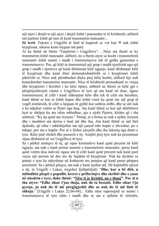49
një njeri i drejtë te një njeri i drejtë është i pamundur te të krishterët, atëherë
më parësor është që mos të kenë transmetim muteuatir...
Së treti: Tekstet e Ungjillit të lënë të kuptosh se vet Isai ‫ﷺ‬ nuk është
kryqëzuar, sikurse kemi treguar më parë.
Ai ka thënë në librin ‘Turpërimi i Ungjilleve’: ...Nëse ata thonë se ky
transmetim është muteuatir, atëherë, ne u themi atyre se kusht i transmetimit
muteuatir është numri i madh i transmetuesve tek të gjitha gjeneratat e
transmetuesve. Pra, që këtë ta transmetojë një grup i madh njerëzish nga një
grup i madh i njerëzve që kanë dëshmuar këtë ngjarje, kanë dëshmuar këtë
të kryqëzuar dhe kanë ditur domosdoshmërisht se i kryqëzuari është
pikërisht ai. Nëse nuk përmbushet diçka prej këtij kushti, atëherë kjo nuk
konsiderohet transmetim muteuatir. Nëse të krishterët pretendojnë se vrasja
dhe kryqëzimi i Krishtit i ka këto tipare, atëherë ne themi se këtë gjë e
përgënjeshtrojnë citatet e Ungjilleve të tyre që ata kanë në duar, ngase
transmetuesit, të cilët i kanë shkruajtur këto dhe tek të cilat ata bazohen,
kanë thënë se kur ai është kapur dhe është vrarë ka qenë me një grup të
vogël nxënësish, të cilët u larguan të gjithë kur ushtria erdhi, dhe se atë nuk
e ka ndjekur vetëm se Pjetri nga larg. Ata kanë thënë se kur një shërbëtore
hyri te shtëpia ku ata ishin mbledhur, ajo e njohi Pjetrin, kështu që i tha
ushtrisë: “Ky ka qenë me Jezusin.” Pastaj, ai u betua se nuk e njihte Jezusin
dhe i mashtroi ata derisa e lanë atë dhe iku. Ata kanë thënë se një farë
djaloshi, që ishte i mbështjellur me një çarçaf mbi trupin e zhveshur, po e
ndiqte, por ata e kapën. Por ai e lëshoi çarçafin dhe iku lakuriq nga duart e
tyre. Këto janë shokët dhe pasuesit e tij. Asnjëri prej tyre nuk ka prezantuar
sipas dëshmisë së vet Ungjilleve të tyre.
Sa i përket armiqve të tij, që sipas kristianëve kanë qenë prezent në këtë
ngjarje, ata nuk e kanë arritur numrin e transmetimit muteuatir, porse kanë
qenë vetëm disa individ, ngase ata të cilët kanë qenë prezent nuk kanë parë
veçse një person në dru me dy hajduta të kryqëzuar. Nuk ka dyshim se
pamja e tyre ka ndryshuar në krahasim me pamjen që kanë pasur përpara
arrestimit. Sa i përket pleqve, ata nuk e kanë njohur atë. Në kapitullin njëzet
e dy, te Ungjilli i Lukas, tregohet fjalëpërfjalë: “Dhe, kur u bë ditë, u
mblodhën pleqtë e popullit, kreret e prifterinjve dhe skribët dhe e çuan
në sinedrin e tyre, duke thënë: “Nëse ti je Krishti, na e thuaj”. Por ai u
tha atyre: “Edhe sikur t'jua thoja, nuk do ta besonit. Edhe sikur t'ju
pyesja, ju nuk do të më përgjigjeshit dhe as nuk do të më linit të
shkoja.” [Ungjilli i Lukas 22;66-68]... Edhe nëse supozojmë se numri i
transmetuesve të tyre ishte i madh dhe se ata e njihnin të vërtetën,
 