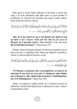 5
Duke qenë se shumë faktor ndikojnë në devijimin e njeriut nga
rruga e të qenit falënderues dhe duke qenë se njeriu mundet të
justifikohet me injorancë për devijimin nga rruga e drejtë, sikurse
thotë Allahu për natyrën e njeriut:
‫ﭐ‬‫ﱡ‬
‫ﱸ‬
‫ﱹ‬
‫ﱺ‬
‫ﱻ‬
‫ﱼ‬
‫ﱽ‬
‫ﱾ‬
‫ﱿ‬
‫ﲀ‬
‫ﲁ‬
‫ﲂ‬
‫ﲃ‬
‫ﲄ‬
‫ﲅ‬
‫ﲆ‬
‫ﲇ‬
‫ﲈ‬
‫ﲉ‬
‫ﲊ‬
‫ﱠ‬
:‫ص‬
‫قص‬ ‫ال‬
٤٧
“dhe, që të mos thonë në rast se bie dënimi, për shkak të asaj
që duart e tyre i kryen: “Zoti ynë! Pse nuk na çove neve të
Dërguar që të pasonim Ajetet e Tua (Shpalljet e Tua, Kur’anin)
dhe të bëheshim besimtarë”.” [Surja Kasas, 47]
Prandaj, Allahu ka dërguar profetët, në mënyrë që njerëzimi mos të
kenë arsye për t’u shfajësuar ndaj Allahut pas dërgimit të profetëve.
Allahu i Lartësuar thotë në Kuranin e Lartë:
‫ﭐ‬‫ﱡ‬‫ﭐ‬
‫ﱮ‬
‫ﱯ‬
‫ﱰ‬
‫ﱱ‬
‫ﱲ‬
‫ﱳ‬
‫ﱴ‬
‫ﱵ‬
‫ﱶ‬
‫ﱷ‬
‫ﱸ‬
‫ﱹ‬
‫ﱺ‬
‫ﱻ‬
‫ﱼ‬
‫ﱽ‬
‫ﱾ‬
‫ﱠ‬
‫ا‬
:‫ساء‬
‫لن‬
١٦٥
“Të Dërguar si përgëzues dhe si paralajmërues në mënyrë që
njerëzimi të mos ketë më arsye për t’u shfajësuar ndaj Allahut
pas të Dërguarve. Dhe Allahu është kurdoherë i Gjithëfuqishëm,
më i Urti Gjithëgjykues.” [Surja Nisa 165]
Allahu i ka dërguar të gjithë profetët që t’i thërrasin njerëzit në
adhurimin e Allahut dhe largimit prej të adhuruarve të tjerë. Allahu i
Lartëmadhëruar thotë:
 