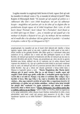 50
Logjika mundet ta asgjësojë këtë besim të kotë, ngase Zoti që nuk
ka mundësi të mbrojë veten e Tij, si mundet të mbrojë të tjerët?! Ibën
Kajjim el-Xheuzijjeh thotë: “Si mundet që një popull që pohon se i
Adhuruari dhe Zoti i tyre është kryqëzuar, më pas ka adhuruar
kryqin - megjithëse më parësor për ta do ishte që ta digjnin dhe ta
poshtëronin kryqin ngase në të është kryqëzuar Zoti i tyre, të cilit
herë i thonë ‘Perëndi’; herë i thonë ‘bir i Perëndisë’; herë thonë se
ai është njëri nga tri Zotat - , pra, si mundet që një popull që e ka
mohuar të drejtën e Krjuesit të vet, që e ka mohuar Atë me mohimin
më të madh dhe e ka ofenduar Atë me gjënë më të poshtër = të mohoi
të drejtën e robit të Tij e të Dërguarit të Tij?!
prapëseprapë, ka mundësi që ata të kenë rënë dakord për shpifje e kësaj
ngjarje, ngase, duke qenë se ata nuk e gjetën atë, duke qenë se ata nuk e
dinin vendin se ku gjendej Krishti, dhe duke qenë se i arrestuari ishte prej
nxënësve të tij, atëherë ata e vranë atë dhe përhapën lajmin se ai ishte
Krishti, në mënyrë që njerëzit ta braktisnin atë dhe në mënyrë që ata mos ta
merrnin Krishtin për profet. Pastaj, ata projektuan që, nëse ata do ta gjenin
Krishtin pas kësaj, atëherë ata do të vepronin me të ashtu sikurse kanë
vepruar me shokun e tij. Ajo që e përforcon këtë është se ata kanë vendosur
roje te varri, në mënyrë që mos të çvarroset personi dhe të shihet se ai nuk
është Krishti. Ajo që e shton më shumë qartësinë e kësaj është fjala e
Mateut te kapitulli njëzet e tetë: “Maria Magdalena dhe Maria tjetër
shkuan për të parë varrin. Dhe ja, ra një tërmet i madh, sepse një
engjëll i Zotit zbriti nga qielli, erdhi dhe e rrokullisi gurin nga hyrja e
varrit dhe u ul mbi të. Pamja e tij ishte si vetëtima dhe veshja e tij e
bardhë si bora. Dhe nga frika e tij, rojet u drodhën dhe mbetën si të
vdekur... disa nga rojtarët arritën në qytet dhe u raportuan krerëve të
priftërinjve të gjitha ato që kishin ndodhur. Atëherë këta bënë këshill
me pleqtë dhe vendosën t'u japin ushtarëve një shumë të madhe
denarësh, duke u thënë atyre: “Thoni: Dishepujt e tij erdhën natën dhe
e vodhën, ndërsa ne po flinim.” [28;1-4 dhe 12-13] Pra, çfarë ju siguron ju
se ky grup judaistësh, ashtu sikurse kanë fshehur mrekullinë të cilën e keni
përmendur, nuk kanë vrarë një person prej pasuesve të tij dhe i kanë
mashtruar njerëzit se ai është Krishti?!” [Mehasinut-teuil vëll. 3 fq. 416-
421]
 