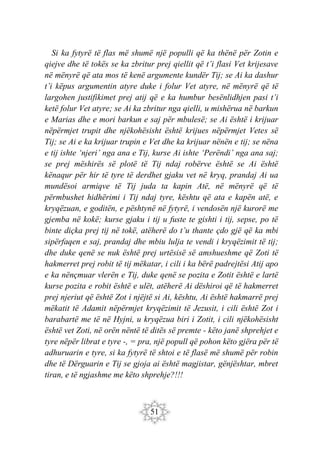 51
Si ka fytyrë të flas më shumë një populli që ka thënë për Zotin e
qiejve dhe të tokës se ka zbritur prej qiellit që t’i flasi Vet krijesave
në mënyrë që ata mos të kenë argumente kundër Tij; se Ai ka dashur
t’i këpus argumentin atyre duke i folur Vet atyre, në mënyrë që të
largohen justifikimet prej atij që e ka humbur besënlidhjen pasi t’i
ketë folur Vet atyre; se Ai ka zbritur nga qielli, u mishërua në barkun
e Marias dhe e mori barkun e saj për mbulesë; se Ai është i krijuar
nëpërmjet trupit dhe njëkohësisht është krijues nëpërmjet Vetes së
Tij; se Ai e ka krijuar trupin e Vet dhe ka krijuar nënën e tij; se nëna
e tij ishte ‘njeri’ nga ana e Tij, kurse Ai ishte ‘Perëndi’ nga ana saj;
se prej mëshirës së plotë të Tij ndaj robërve është se Ai është
kënaqur për hir të tyre të derdhet gjaku vet në kryq, prandaj Ai ua
mundësoi armiqve të Tij juda ta kapin Atë, në mënyrë që të
përmbushet hidhërimi i Tij ndaj tyre, kështu që ata e kapën atë, e
kryqëzuan, e goditën, e pështynë në fytyrë, i vendosën një kurorë me
gjemba në kokë; kurse gjaku i tij u fuste te gishti i tij, sepse, po të
binte diçka prej tij në tokë, atëherë do t’u thante çdo gjë që ka mbi
sipërfaqen e saj, prandaj dhe mbiu lulja te vendi i kryqëzimit të tij;
dhe duke qenë se nuk është prej urtësisë së amshueshme që Zoti të
hakmerret prej robit të tij mëkatar, i cili i ka bërë padrejtësi Atij apo
e ka nënçmuar vlerën e Tij, duke qenë se pozita e Zotit është e lartë
kurse pozita e robit është e ulët, atëherë Ai dëshiroi që të hakmerret
prej njeriut që është Zot i njëjtë si Ai, kështu, Ai është hakmarrë prej
mëkatit të Adamit nëpërmjet kryqëzimit të Jezusit, i cili është Zot i
barabartë me të në Hyjni, u kryqëzua biri i Zotit, i cili njëkohësisht
është vet Zoti, në orën nëntë të ditës së premte - këto janë shprehjet e
tyre nëpër librat e tyre -, = pra, një popull që pohon këto gjëra për të
adhuruarin e tyre, si ka fytyrë të shtoi e të flasë më shumë për robin
dhe të Dërguarin e Tij se gjoja ai është magjistar, gënjështar, mbret
tiran, e të ngjashme me këto shprehje?!!!
 