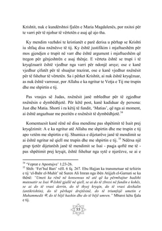 55
Krishtit, nuk e kundërshtoi fjalën e Maria Magdalenës, por nxitoi për
te varri për të njohur të vërtetën e asaj që ajo tha.
Ky mendim vazhdoi te kristianët e parë derisa u përhap se Krishti
iu shfaq disa nxënësve të tij. Ky është justifikim i mjaftueshëm për
mos gjendjen e trupit në varr dhe është argument i mjaftueshëm që
tregon për gënjeshtrën e asaj thënje. E vërteta është se trupi i të
kryqëzuarit është vjedhur nga varri për ndonjë arsye; ose e kanë
vjedhur çifutët për të shuajtur trazirat, ose e kanë vjedhur nxënësit
për të fshehur të vërtetën. Sa i përket Krishtit, ai nuk është kryqëzuar,
as nuk është varrosur, por Allahu e ka ngritur te Vetja e Tij me trupin
dhe me shpirtin e tij.
Pas vrasjes së Judas, nxënësit janë mbledhur për të zgjedhur
nxënësin e dymbëdhjetë. Për këtë post, kanë kadiduar dy persona:
Just dhe Matia. Shorti i ra këtij të fundit, ‘Matias’, që nga ai moment,
ai është angazhuar me pozitën e nxënësit të dymbëdhjetë.34
Komentuesit kanë rënë në disa mendime pas shpëtimit të Isait prej
kryqëzimit: A e ka ngritur atë Allahu me shpirtin dhe me trupin e tij
apo vetëm me shpirtin e tij. Shumica e dijetarëve janë të mendimit se
ai është ngritur në qiell me trupin dhe me shpirtin e tij. 35
Ndërsa një
grup tjetër dijetarësh janë të mendimit se Isai - paqja qoftë me të -
pas shpëtimit prej kryqit, është fshehur nga sytë e njerëzve, se ai e
34
‘Veprat e Apostujve’ 1;23-26.
35
Shih: ‘Fet’hul Bari’ vëll. 6 fq. 267. Ebu Hajjan ka transmetuar në tefsirin
e tij ‘el-Bahr el-Muhit’ në Suren Ali Imran nga ibën Atijjeh el-Garnati se ka
thënë: “Umeti ka rënë në konsensus në atë që ka përmbajtur hadithi
muteuatir se Isai ‫ﷺ‬ është gjallë në qiell, se ai do të zbresi në fundin e kohës,
se ai do të vrasi derrin, do të thyej kryqin, do të vrasi dexhalin
(antikrishtin), do të përhapi drejtësinë, do të triumfojë umetin e
Muhammedit ‫ﷺ‬, do të bëjë haxhin dhe do të bëjë umren.” Mbaroi këtu fjala
e tij.
 