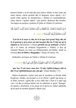 56
plotësoi kohën e tij në tokë dhe jetoi derisa Allahu ia mori jetën atij
ashtu sikurse vdesin profetët dhe të dërguarit, kurse shpirti i tij i
pastër është ngritur në shenjtërimin e Allahut të Lartëmadhëruar,
ashtu sikurse i ngrihet shpirti i çdo profeti, dëshmori dhe besniku.
Ata kapen me pamjen e jashtme të Fjalës së Allahut të Lartësuar:
‫ﭐ‬‫ﱡ‬‫ﭐ‬
‫ﱗ‬
‫ﱘ‬
‫ﱙ‬
‫ﱚ‬
‫ﱛ‬
‫ﱜ‬
‫ﱝ‬
‫ﱞ‬
‫ﱟ‬
‫ﱠ‬
‫ﱡ‬
‫ﱢ‬
‫ﱣ‬
‫ﱤ‬
‫ﱥ‬
‫ﱦ‬
‫ﱧ‬
‫ﱠ‬
:‫ران‬‫م‬
‫ع‬ ‫آل‬
٥٥
“Unë do të të marr ty dhe do të të ngre lart pranë Meje dhe do
të të pastroj ty prej atyre që nuk besojnë dhe do t’i bëj ata që të
ndjekin ty (besimtarët e vërtetë) përmbi ata që mohojnë (Allahun
një e të vetëm, që mohojnë Pejgamberët e Allahut, si disa që
mohojnë Musain ose Isain ose Muhammedin sal-lAllahu ‘alejhi ue
sel-lem) deri në Ditën e Ringjalljes.” [Surja Ali Imran, 55]
Gjithashtu, ata kapen me Fjalën e Allahut të Lartësuar:
‫ﭐ‬‫ﱡ‬
‫ﲱ‬
‫ﲲ‬
‫ﲳ‬
‫ﲴ‬
‫ﲵ‬
‫ﲶ‬
‫ﲷ‬
‫ﲸ‬
‫ﲹ‬
‫ﲺ‬
‫ﲻ‬
‫ﲼ‬
‫ﲽ‬
‫ﱠ‬
:‫ائدة‬ ‫الم‬
١١٧
“por kur Ti më more mua lart, Ti ishe Gjithëvëzhgues mbi ta
dhe Ti je Gjithëdëshmues për çdo gjë.” [Surja Maideh, 117]
Ndërsa Kadijanitë e kohës tonë janë të mendimit se Krishti është
kryqëzuar, mirëpo, ata besojnë se ai ka zbritur i gjallë nga kryqi, se
ai është varrosur i gjallë dhe se kur erdhi dita e tretë ai u ngrit nga
varri i tij dhe ju drejtua Indisë; kur ka mbërritur te qyteti ‘Srinagar’
në rajonin e Kashmirit, ai ka jetuar në të derisa ka vdekur ndërkohë
që ka qenë në moshën njëqind e dhjetë vjeç!
 