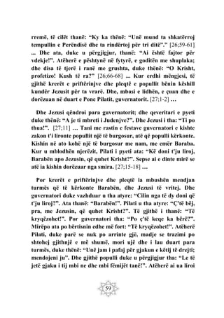 59
rremë, të cilët thanë: “Ky ka thënë: “Unë mund ta shkatërroj
tempullin e Perëndisë dhe ta rindërtoj për tri ditë”.” [26;59-61]
... Dhe ata, duke u përgjigjur, thanë: “Ai është fajtor për
vdekje!”. Atëherë e pështynë në fytyrë, e goditën me shuplaka;
dhe disa të tjerë i ranë me grushta, duke thënë: “O Krisht,
profetizo! Kush të ra?” [26;66-68] ... Kur erdhi mëngjesi, të
gjithë krerët e priftërinjve dhe pleqtë e popullit bënin këshill
kundër Jezusit për ta vrarë. Dhe, mbasi e lidhën, e çuan dhe e
dorëzuan në duart e Ponc Pilatit, guvernatorit. [27;1-2] …
Dhe Jezusi qëndroi para guvernatorit; dhe qeveritari e pyeti
duke thënë: “A je ti mbreti i Judenjve?”. Dhe Jezusi i tha: “Ti po
thua!”. [27;11] … Tani me rastin e festave guvernatori e kishte
zakon t'i lironte popullit një të burgosur, atë që populli kërkonte.
Kishin në ato kohë një të burgosur me nam, me emër Baraba.
Kur u mblodhën njerëzit, Pilati i pyeti ata: “Kë doni t'ju liroj,
Barabën apo Jezusin, që quhet Krisht?”. Sepse ai e dinte mirë se
atë ia kishin dorëzuar nga smira. [27;15-18] …
Por krerët e priftërinjve dhe pleqtë ia mbushën mendjan
turmës që të kërkonte Barabën, dhe Jezusi të vritej. Dhe
guvernatori duke vazhduar u tha atyre: “Cilin nga të dy doni që
t'ju liroj?”. Ata thanë: “Barabën!”. Pilati u tha atyre: “Ç'të bëj,
pra, me Jezusin, që quhet Krisht?”. Të gjithë i thanë: “Të
kryqëzohet!”. Por guvernatori tha: “Po ç'të keqe ka bërë?”.
Mirëpo ata po bërtisnin edhe më fort: “Të kryqëzohet!”. Atëherë
Pilati, duke parë se nuk po arrinte gjë, madje se trazimi po
shtohej gjithnjë e më shumë, mori ujë dhe i lau duart para
turmës, duke thënë: “Unë jam i pafaj për gjakun e këtij të drejti;
mendojeni ju”. Dhe gjithë populli duke u përgjigjur tha: “Le të
jetë gjaku i tij mbi ne dhe mbi fëmijët tanë!”. Atëherë ai ua liroi
 
