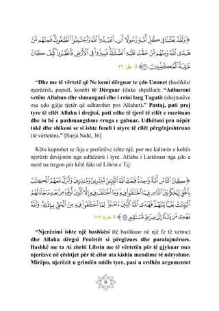 6
‫ﭐ‬‫ﱡ‬‫ﭐ‬
‫ﱤ‬
‫ﱥ‬
‫ﱦ‬
‫ﱧ‬
‫ﱨ‬
‫ﱩ‬
‫ﱪ‬
‫ﱫ‬
‫ﱬ‬
‫ﱭ‬
‫ﱮ‬
‫ﱯ‬
‫ﱰ‬
‫ﱱ‬
‫ﱲ‬
‫ﱳ‬
‫ﱴ‬
‫ﱵ‬
‫ﱶ‬
‫ﱷ‬
‫ﱸ‬
‫ﱹ‬
‫ﱺ‬
‫ﱻ‬
‫ﱼ‬
‫ﱽ‬
‫ﱾ‬
‫ﱿ‬
‫ﲀ‬
‫ﲁ‬
‫ﲂ‬
‫ﱠ‬
:‫ل‬
‫نح‬ ‫ال‬
٣٦
“Dhe me të vërtetë që Ne kemi dërguar te çdo Ummet (bashkësi
njerëzish, popull, komb) të Dërguar (duke shpallur): “Adhuroni
vetëm Allahun dhe shmanguni dhe i rrini larg Tagutit (shejtanëve
ose çdo gjëje tjetër që adhurohet pos Allahut).” Pastaj, pati prej
tyre të cilët Allahu i drejtoi, pati edhe të tjerë të cilët e merituan
dhe iu bë e pashmangshme rruga e gabuar. Udhëtoni pra nëpër
tokë dhe shikoni se si ishte fundi i atyre të cilët përgënjeshtruan
(të vërtetën).” [Surja Nahl, 36]
Këtu kuptohet se feja e profetëve ishte një, por me kalimin e kohës
njerëzit devijonin nga udhëzimi i tyre. Allahu i Lartësuar nga çdo e
metë na tregon për këtë fakt në Librin e Tij:
‫ﭐ‬‫ﱡ‬‫ﭐ‬
‫ﱮ‬
‫ﱯ‬
‫ﱰ‬
‫ﱱ‬
‫ﱲ‬
‫ﱳ‬
‫ﱴ‬
‫ﱵ‬
‫ﱶ‬
‫ﱷ‬
‫ﱸ‬
‫ﱹ‬
‫ﱺ‬
‫ﱻ‬
‫ﱼ‬
‫ﱽ‬
‫ﱾ‬
‫ﱿ‬
‫ﲀ‬
‫ﲁ‬
‫ﲂ‬
‫ﲃ‬
‫ﲄ‬
‫ﲅ‬
‫ﲆ‬
‫ﲇ‬
‫ﲈ‬
‫ﲉ‬
‫ﲊ‬
‫ﲋ‬
‫ﲌ‬
‫ﲍ‬
‫ﲎ‬
‫ﲏ‬
‫ﲐ‬
‫ﲑ‬
‫ﲒ‬
‫ﲓ‬
‫ﲔ‬
‫ﲕ‬
‫ﲖ‬
‫ﲗ‬
‫ﲘ‬
‫ﲙ‬
‫ﲚ‬
‫ﲛ‬
‫ﲜ‬
‫ﲝ‬
‫ﲞ‬
‫ﲟ‬
‫ﲠ‬
‫ﲡ‬
‫ﲢ‬
‫ﱠ‬
:‫بقرة‬ ‫ال‬
٢١٣
“Njerëzimi ishte një bashkësi (të bashkuar në një fe të vetme)
dhe Allahu dërgoi Profetët si përgëzues dhe paralajmërues.
Bashkë me ta Ai zbriti Librin me të vërtetën për të gjykuar mes
njerëzve në çështjet për të cilat ata kishin mendime të ndryshme.
Mirëpo, njerëzit u grindën midis tyre, pasi u erdhën argumentet
 