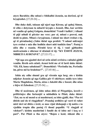 60
atyre Barabën; dhe mbasi e fshikulloi Jezusin, ua dorëzoi, që të
kryqëzohet. [27;20-26] …
Dhe duke dalë, takuan një njeri nga Kirena, që quhej Simon,
të cilin e detyruan ta mbartë kryqin e Jezusit. Dhe, kur arritën
në vendin që quhej Golgota, domethënë ‘Vendi i kafkës’, i dhanë
të pijë uthull të përzier me vrer; por ai, mbasi e provoi, nuk
deshi ta pinte. Mbasi e kryqëzuan, i ndanë me short rrobat e tij,
që të përmbushej ç'ishte thënë nga profeti: “I ndanë ndërmjet
tyre rrobat e mia dhe hodhën short mbi tunikën time”. Pastaj u
ulën dhe e ruanin. Përmbi krye të tij, i vunë gjithashtu
motivacionin e shkruar të dënimit të tij: “KY ÉSHTÉ JEZUSI,
MBRETI I JUDENJVE”. [27;32-37] …
“Që nga ora gjashtë deri në orën nëntë errësira e mbuloi gjithë
vendin. Rreth orës nëntë, Jezusi briti me zë të lartë duke thënë:
“Eli, Eli, lama sabaktani?”. Domethënë: “Perëndia im, Perëndia
im, përse më ke braktisur?”. [27;45-46] …
Ishin aty edhe shumë gra që vërenin nga larg; ato e kishin
ndjekur Jezusin që nga Galilea për t'i shërbyer; midis tyre ishte
Maria Magdalena, Maria, nëna e Jakobit dhe e Ioseut; dhe nëna
e bijve të Zebedeut. [27;55-56] …
Dhe të nesërmen, që ishte mbas ditës së Përgatitjes, krerët e
priftërinjve dhe farisenjtë u mblodhën te Pilati, duke thënë:
“Zot, na ra në mend se ai mashtruesi, sa ishte gjallë, tha: “Pas tri
ditësh unë do të ringjallem”. Prandaj urdhëro që varri të ruhet
mirë deri në ditën e tretë, se mos vijnë dishepujt e tij natën e ta
vjedhin trupin dhe pastaj t'i thonë popullit: “U ringjall së
vdekuri”; kështu mashtrimi i fundit do të ishte më i keq se i
pari”. Por Pilati u tha atyre: “Rojen e keni; shkoni dhe e
 